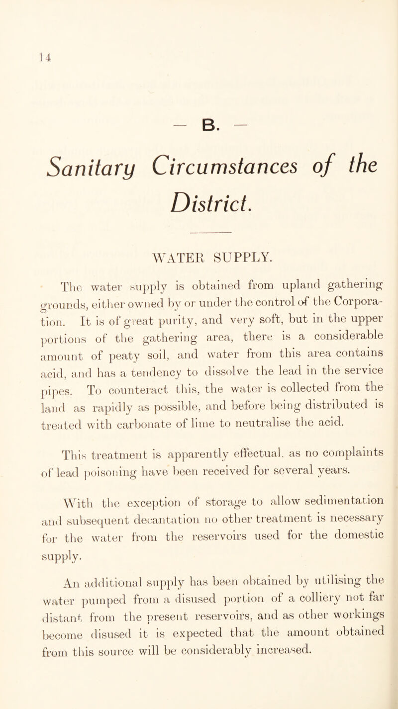 - B. - Sanitary Circumstances of the District. WATER SUPPLY. The water supply is obtained from upland gathering grounds, either owned by or under the control of* the Corpora¬ tion. It is of great purity, and very soft, but in the upper portions of the gathering area, there is a considerable amount of peaty soil, and water from this area contains acid, and has a tendency to dissolve the lead in the service pipes. To counteract this, the water is collected from the land as rapidly as possible, and before being distributed is treated with carbonate of lime to neutralise the acid. This treatment is apparently effectual, as no complaints of lead poisoning have been received for several years. With the exception of storage to allow sedimentation and subsequent decantation no other treatment is necessary for the water from the reservoirs used for the domestic supply. An additional supply has been obtained by utilising the water pumped from a disused portion of a colliery not far distant from the present reservoirs, and as other workings become disused it is expected that the amount obtained from this source will be considerably increased.