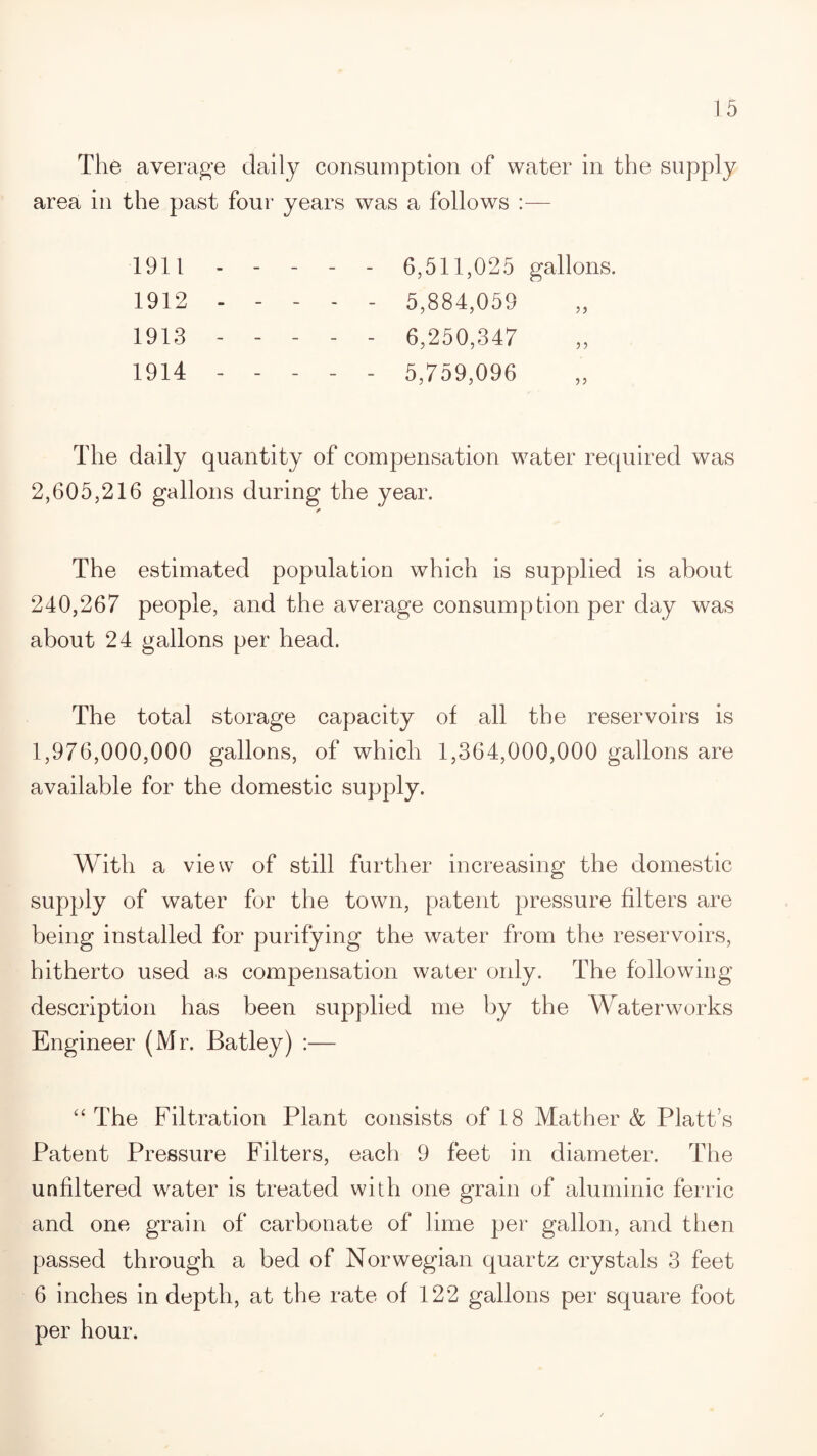 The average daily consumption of water in the supply area in the past four years was a follows :— 1911 - - 6,511,025 gallons. 1912 - - - - - 5,884,059 1913 - - - - - 6,250,347 1914 - - - - - 5,759,096 The daily quantity of compensation water required was 2,605,216 gallons during the year. ✓ The estimated population which is supplied is about 240,267 people, and the average consumption per day was about 24 gallons per head. The total storage capacity of all the reservoirs is 1,976,000,000 gallons, of which 1,364,000,000 gallons are available for the domestic supply. With a view of still further increasing the domestic supply of water for the town, patent pressure filters are being installed for purifying the water from the reservoirs, hitherto used a.s compensation water only. The following description has been supplied me by the Waterworks Engineer (Mr. Batley) :— “ The Filtration Plant consists of 18 Mather & Platt’s Patent Pressure Filters, each 9 feet in diameter. The unfiltered water is treated with one grain of aluminic ferric and one grain of carbonate of lime per gallon, and then passed through a bed of Norwegian quartz crystals 3 feet 6 inches in depth, at the rate of 122 gallons per square foot per hour.