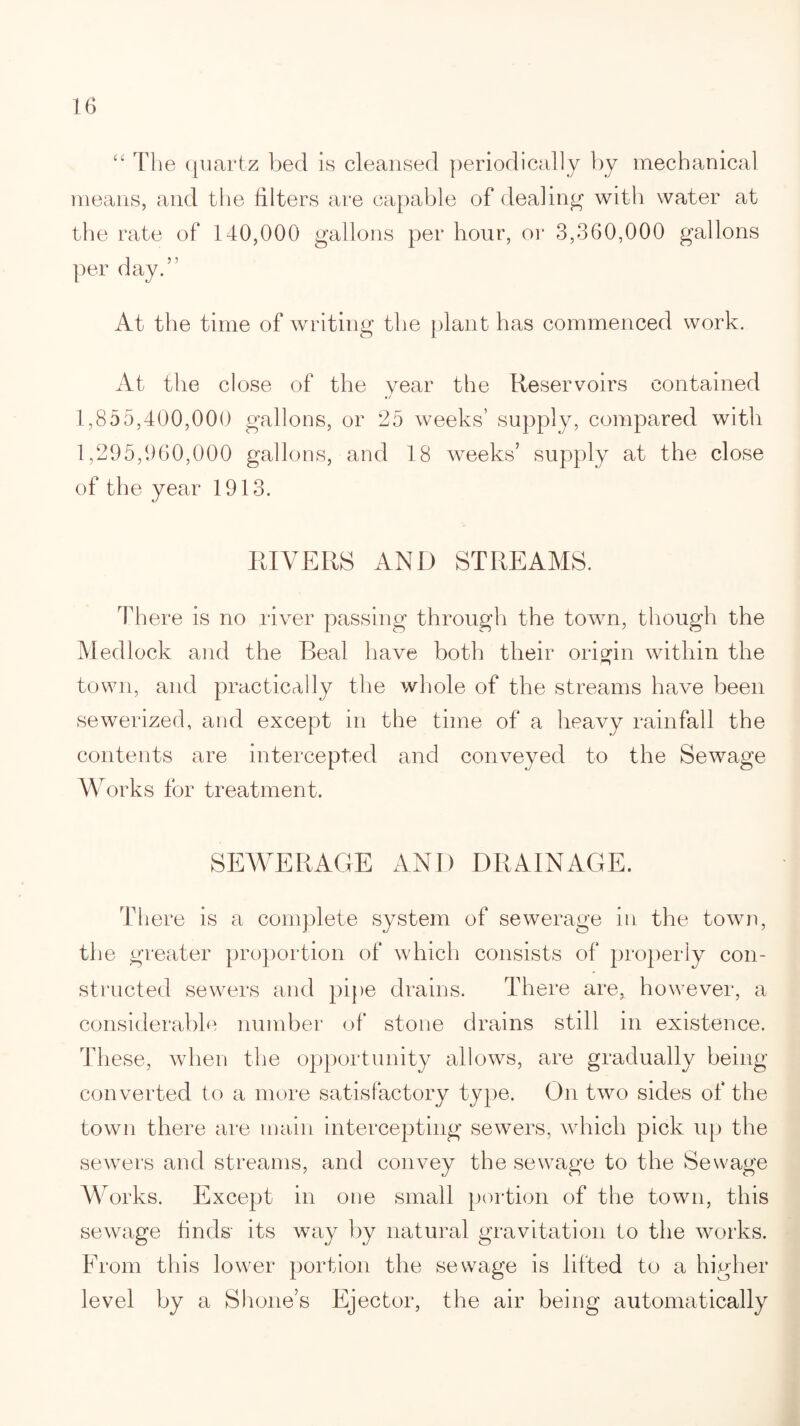 “ The quartz bed is cleansed periodically by mechanical means, and the filters are capable of dealing1 with water at the rate of 140,000 gallons per hour, or 3,360,000 gallons per day.” At the time of writing the plant has commenced work. At the close of the year the Reservoirs contained 1,855,400,000 gallons, or 25 weeks’ supply, compared with 1,295,960,000 gallons, and 18 weeks’ supply at the close of the year 1913. RIVERS AND STREAMS. There is no river passing through the town, though the Medlock and the Beal have both their origin within the town, and practically the whole of the streams have been sewerized, and except in the time of a heavy rainfall the contents are intercepted and conveyed to the Sewage W orks for treatment. SEWERAGE AND DRAINAGE. There is a complete system of sewerage in the town, the greater proportion of which consists of properly con¬ structed sewers and pipe drains. There are, however, a considerable number of stone drains still in existence. These, when the opportunity allows, are gradually being converted to a more satisfactory type. On two sides of the town there are main intercepting sewers, which pick up the sewers and streams, and convey the sewage to the Sewage W orks. Except in one small portion of the town, this sewage finds- its way by natural gravitation to the works. From this lower portion the sewage is lifted to a higher level by a Shone’s Ejector, the air being automatically