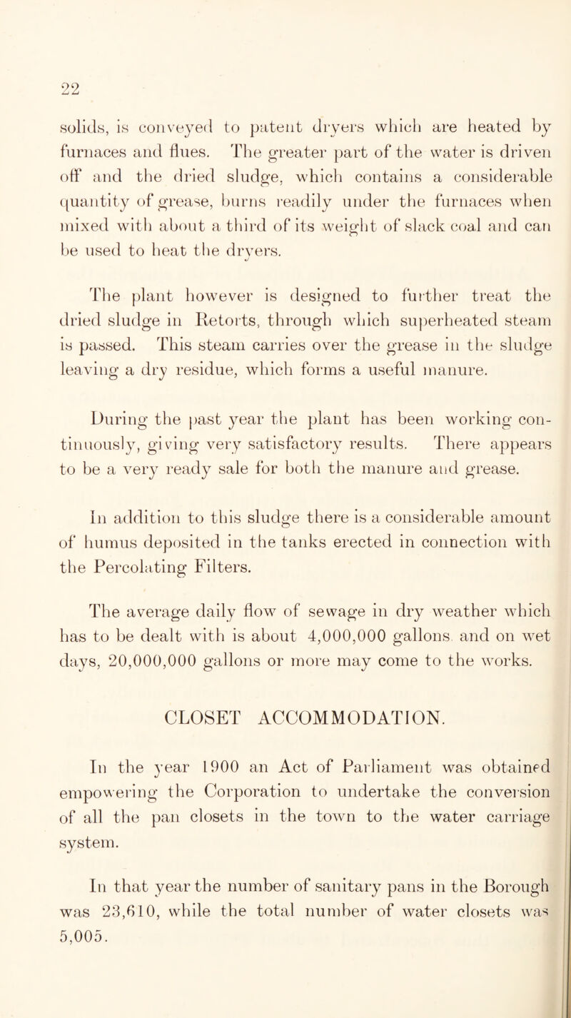 solids, is conveyed to patent dryers which are heated by furnaces and flues. The greater part of the water is driven off and the dried sludge, which contains a considerable quantity of grease, burns readily under the furnaces when mixed with about a third of its weight of slack coal and can be used to heat the dryers. J The plant however is designed to further treat the dried sludge in Re torts, through which superheated steam is passed. This steam carries over the grease in the sludge leaving a dry residue, which forms a useful manure. During the past year the plant has been working con¬ tinuously, giving very satisfactory results. There appears to be a very ready sale for both the manure and grease. In addition to this sludge there is a considerable amount of humus deposited in the tanks erected in connection with the Percolating Filters. The average daily flow of sewage in dry weather which has to be dealt with is about 4,000,000 gallons, and on wet days, 20,000,000 gallons or more may come to the works. CLOSET ACCOMMODATION. In the year 1900 an Act of Parliament was obtained empowering the Corporation to undertake the conversion of all the pan closets in the town to the water carriage system. In that year the number of sanitary pans in the Borough was 23,610, while the total number of water closets was 5,005.