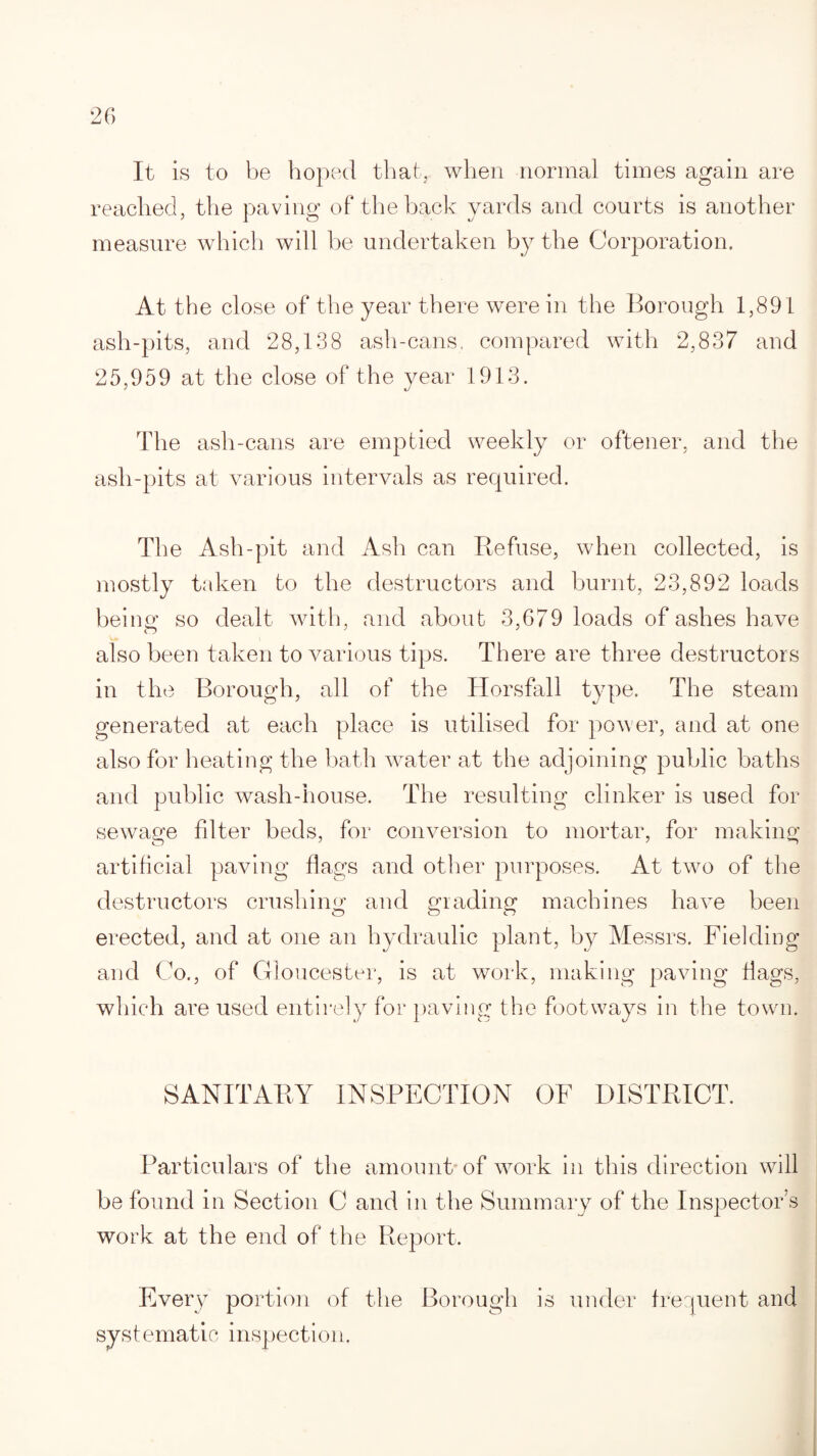 It is to be hoped that, when normal times again are reached, the paving of the back yards and courts is another measure which will be undertaken by the Corporation. At the close of the year there were in the Borough 1,891 ash-pits, and 28,138 ash-cans, compared with 2,837 and 25,959 at the close of the year 1913. The ash-cans are emptied weekly or oftener, and the ash-pits at various intervals as required. The Ash-pit and Ash can Refuse, when collected, is mostly taken to the destructors and burnt, 23,892 loads being so dealt with, and about 3,679 loads of ashes have also been taken to various tips. There are three destructors in the Borough, all of the Horsfall type. The steam generated at each place is utilised for power, and at one also for heating the bath water at the adjoining public baths and public wash-house. The resulting clinker is used for sewage filter beds, for conversion to mortar, for making artificial paving flags and other purposes. At two of the destructors crushing and grading machines have been erected, and at one an hydraulic plant, by Messrs. Fielding and Co., of Gloucester, is at work, making paving flags, which are used entirely for paving the footways in the town. SANITARY INSPECTION OF DISTRICT. Particulars of the amount of work in this direction will be found in Section C and in the Summary of the Inspector’s work at the end of the Report. Every portion of the Borough is under frequent and systematic inspection.