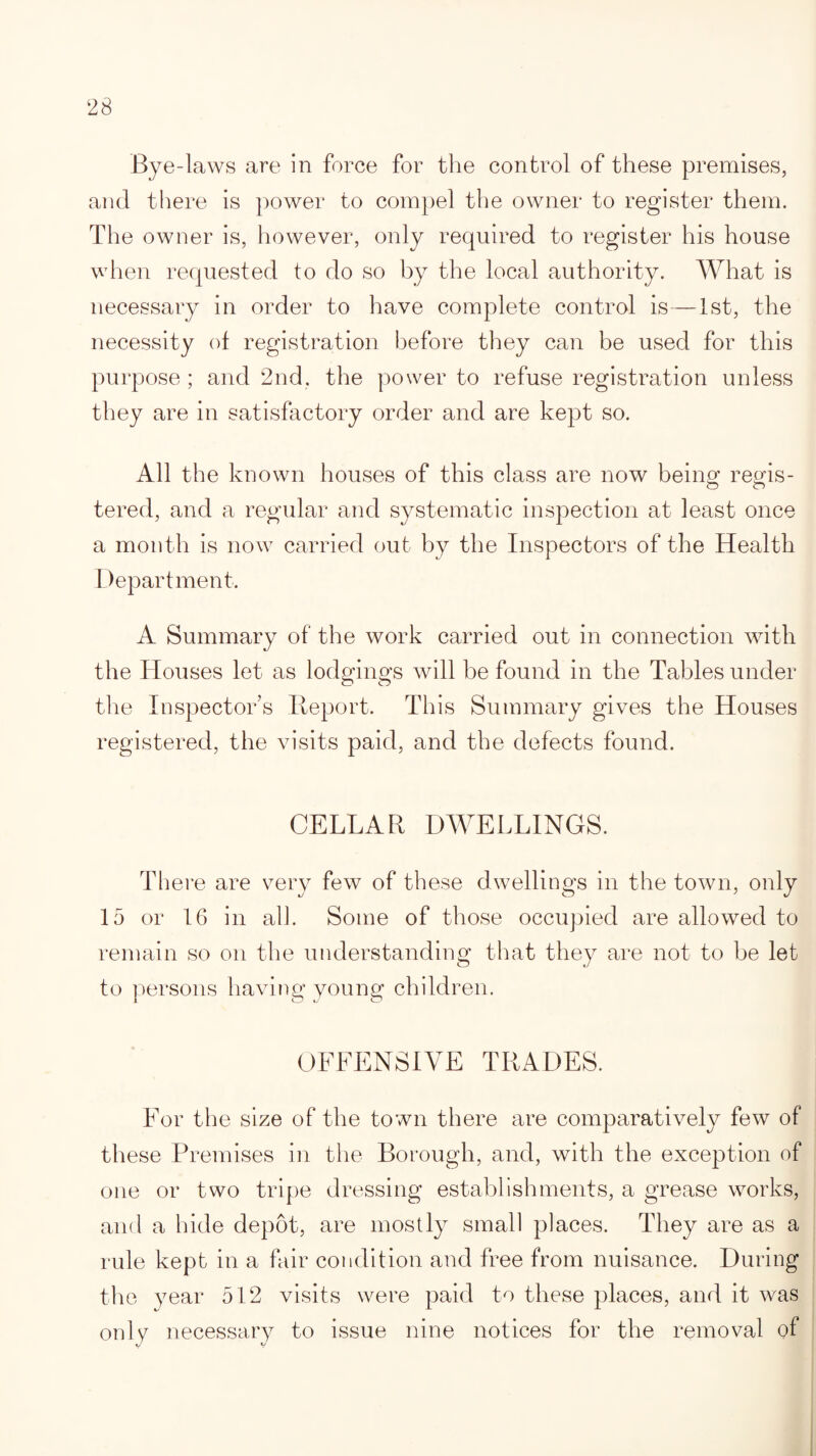 Bye-laws are in force for the control of these premises, and there is power to compel the owner to register them. The owner is, however, only required to register his house when requested to do so by the local authority. What is necessary in order to have complete control is—1st, the necessity of registration before they can be used for this purpose ; and 2nd, the power to refuse registration unless they are in satisfactory order and are kept so. All the known houses of this class are now being regis- o o tered, and a regular and systematic inspection at least once a month is now carried out by the Inspectors of the Health Department. A Summary of the work carried out in connection with the Houses let as lodgings will be found in the Tables under the Inspector’s Report. This Summary gives the Houses registered, the visits paid, and the defects found. CELLAR DWELLINGS. There are very few of these d wellings in the town, only 15 or 16 in all. Some of those occupied are allowed to remain so on the understanding that they are not to be let to persons having young children. OFFENSIVE TRADES. For the size of the town there are comparatively few of these Premises in the Borough, and, with the exception of one or two tripe dressing establishments, a grease works, and a hide depot, are mostly small places. They are as a rule kept in a fair condition and free from nuisance. During the year 512 visits were paid to these places, and it was only necessary to issue nine notices for the removal of
