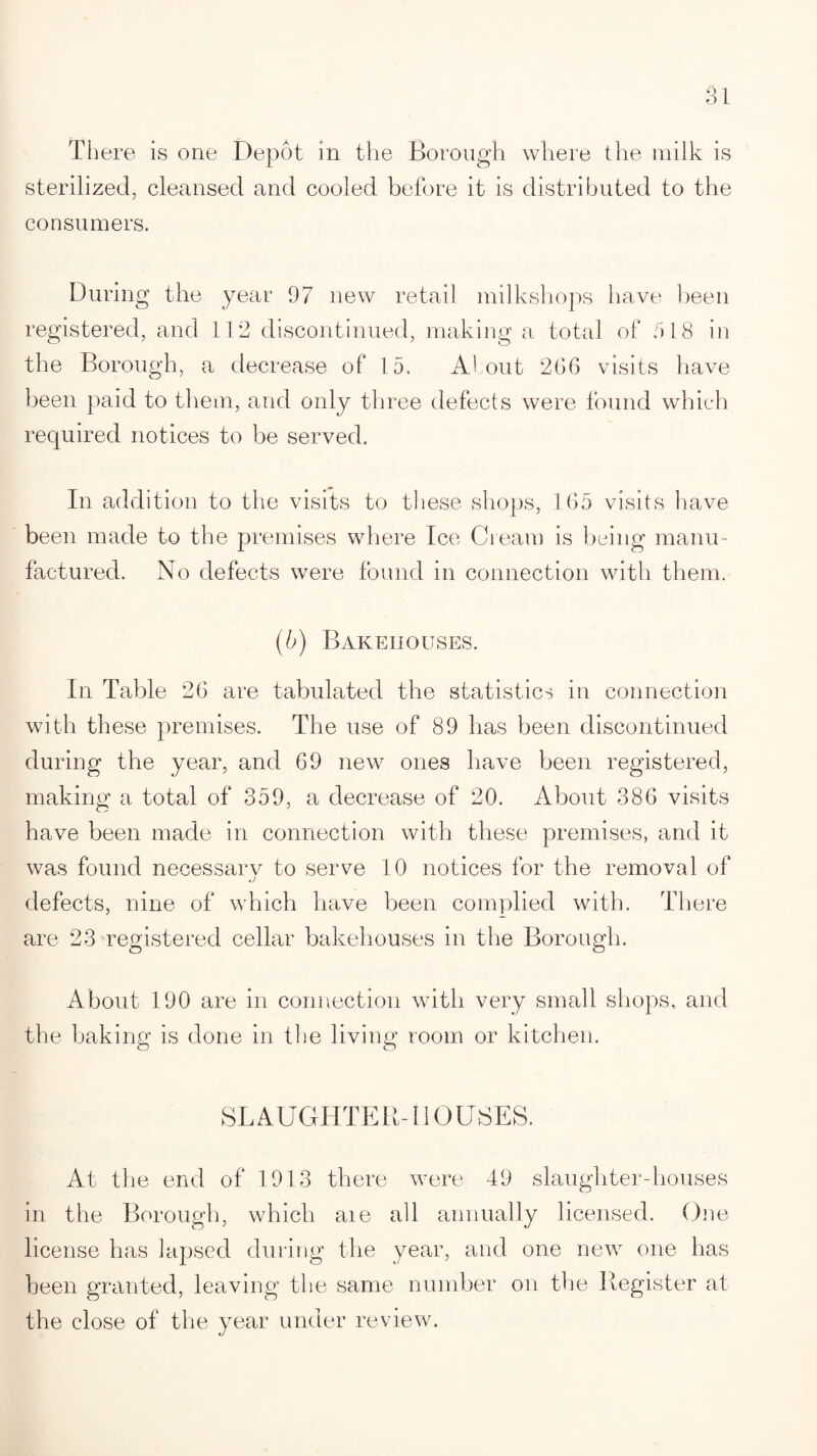There is one Depot in the Borough where the milk is sterilized, cleansed and cooled before it is distributed to the consumers. During the year 97 new retail milkshops have been registered, and 112 discontinued, making a total of a 18 in the Borough, a decrease of 15. About 266 visits have been paid to them, and only three defects were found which required notices to be served. In addition to the visits to these shops, 165 visits have been made to the premises where Ice Cream is being manu¬ factured. No defects were found in connection with them. (b) Bakehouses. In Table 26 are tabulated the statistics in connection with these premises. The use of 89 has been discontinued during the year, and 69 new ones have been registered, making a total of 359, a decrease of 20. About 386 visits have been made in connection with these premises, and it was found necessarv to serve 10 notices for the removal of .j defects, nine of which have been complied with. There are 23 registered cellar bakehouses in the Borough. About 190 are in connection with very small shops, and the baking is done in the living room or kitchen. SLAUGHTER-110 USES. At the end of 1913 there were 49 slaughter-houses in the Borough, which aie all annually licensed. One license has lapsed during the year, and one new one has been granted, leaving the same number on the Register at the close of the year under review.