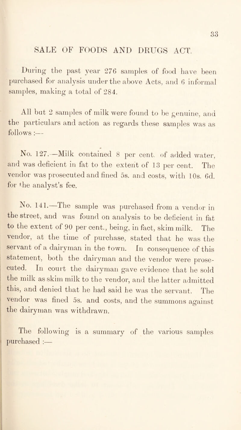 SALE OF FOODS AND DRUGS ACT. During the past year 276 samples of food have been purchased for analysis under the above Acts, and 6 informal samples, making a total of 284. All bat 2 samples of milk were found to be genuine, and the particulars and action as regards these samples was as follows :— No. 127.—Milk contained 8 per cent, of added water, and was deficient in fat to the extent of 13 per cent. The vendor was prosecuted and fined 5s. and costs, with 10s. 6d. for the analyst’s fee. No. 141.—The sample was purchased from a vendor in the street, and was found on analysis to be deficient in fat to the extent of 90 per cent., being, in fact, skim milk. The vendor, at the time of purchase, stated that he was the servant of a dairyman in the town. In consequence of this statement, both the dairyman and the vendor were prose¬ cuted. In court the dairyman gave evidence that he sold the milk as skim milk to the vendor, and the latter admitted this, and denied that he had said he was the servant. The vendor was fined 5s. and costs, and the summons against the dairyman was withdrawn. The following is a summary of the various samples purchased :—