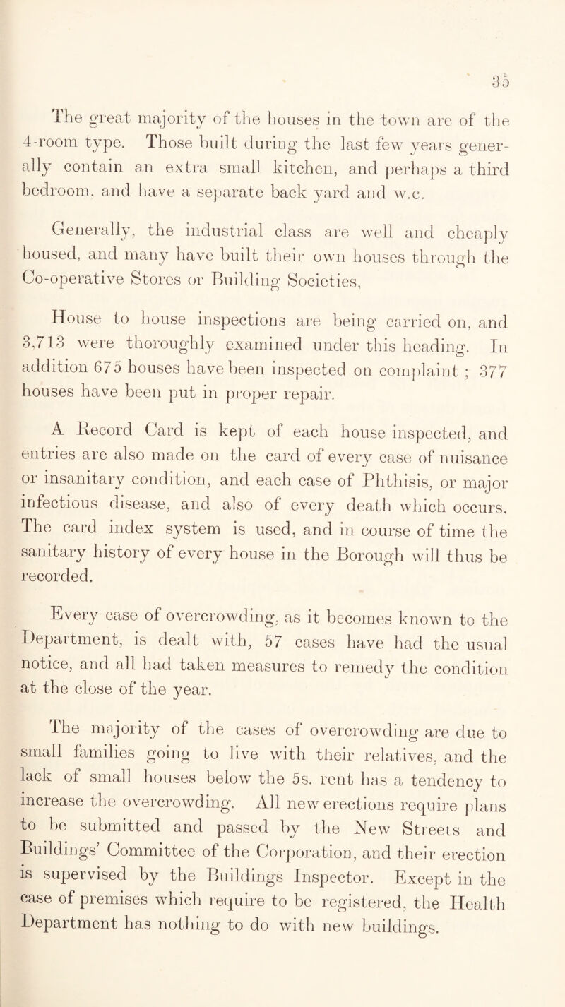 The great majority of the houses in the town are of the 4-room type. Those built during the last few years gener¬ ally contain an extra small kitchen, and perhaps a third bedroom, and have a separate back yard and w.c. Generally, the industrial class are well and cheaply housed, and many have built their own houses through the Co-operative Stores or Building Societies, House to house inspections are being carried on, and 3,713 were thoroughly examined under this heading. In addition 675 houses have been inspected on complaint; 377 houses have been put in proper repair. A Record Card is kept of each house inspected, and entries are also made on the card of every case of nuisance or insanitary condition, and each case of Phthisis, or major infectious disease, and also of every death which occurs. The card index system is used, and in course of time the sanitary history of every house in the Borough will thus be recorded. Every case of overcrowding, as it becomes known to the Depaitment, is dealt with, 57 cases have had the usual notice, and all had taken measures to remedy the condition at the close of the year. The majority of the cases of overcrowding are due to small families going to live with their relatives, and the lack of small houses below the 5s. rent has a tendency to increase the overcrowding. All new erections require plans to be submitted and passed by the New Streets and Buildings’ Committee of the Corporation, and their erection is supervised by the Buildings Inspector. Except in the case of premises which require to be registered, the Health Department has nothing to do with new buildings.