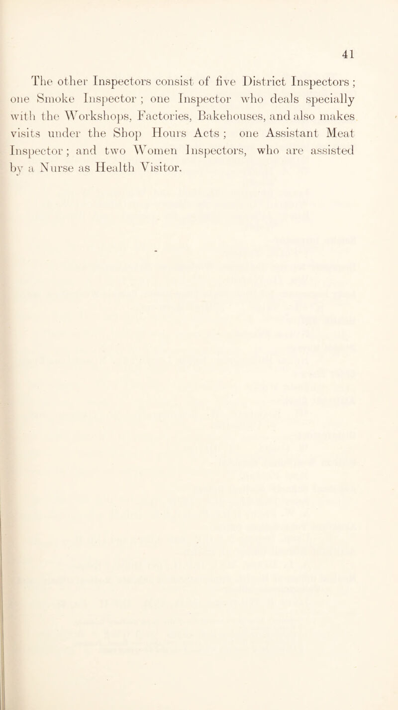 The other Inspectors consist of five District Inspectors ; one Smoke Inspector ; one Inspector who deals specially with the Workshops, Factories, Bakehouses, and also makes visits under the Shop Hours Acts ; one Assistant Meat Inspector; and two Women Inspectors, who are assisted by a Nurse as Health Visitor.