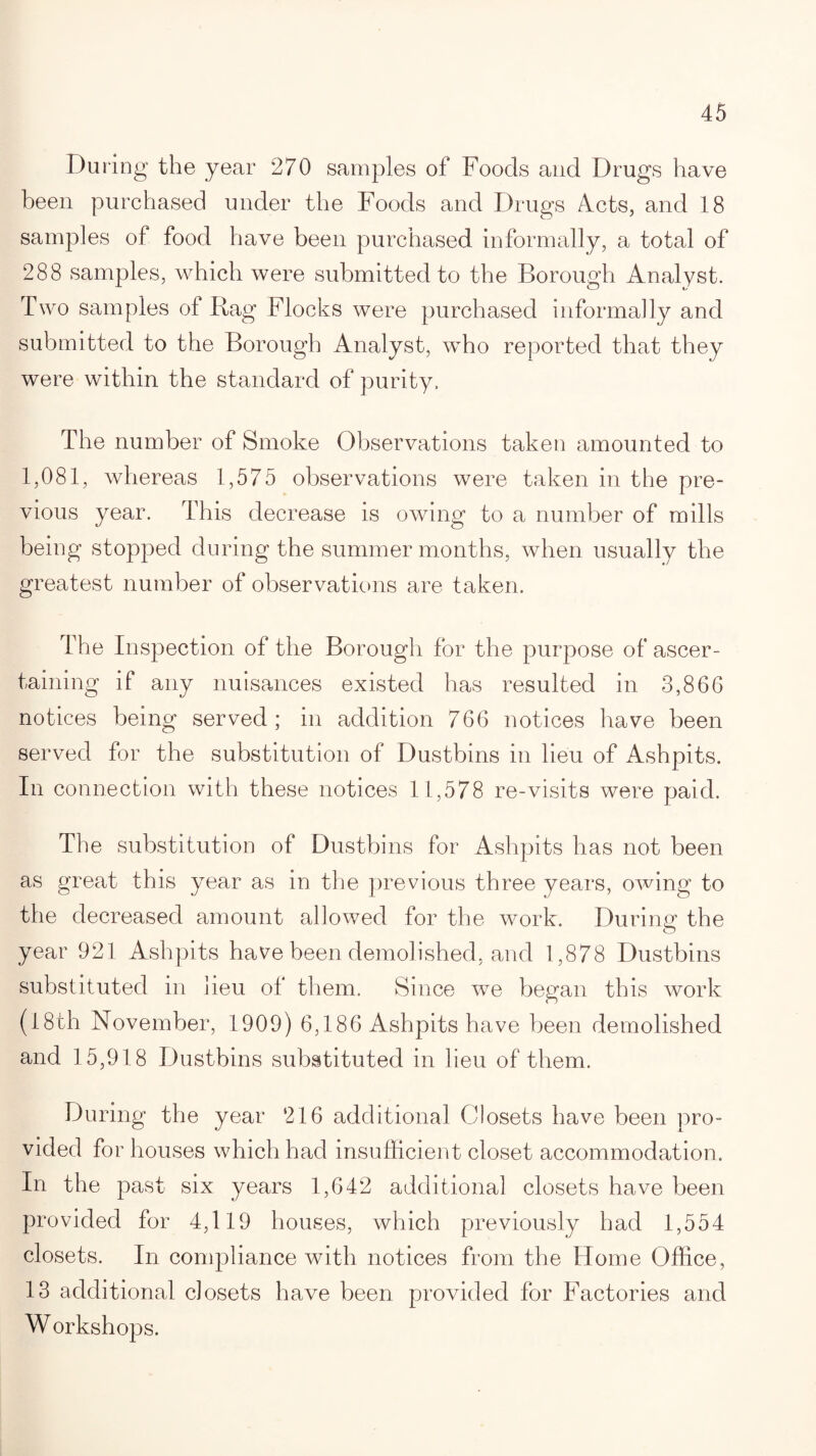 During the year 270 samples of Foods and Drugs have been purchased under the Foods and Drugs Acts, and 18 samples of food have been purchased informally, a total of 288 samples, which were submitted to the Borough Analyst. Two samples of Bag Flocks were purchased informally and submitted to the Borough Analyst, who reported that they were within the standard of purity. The number of Smoke Observations taken amounted to 1,081, whereas 1,575 observations were taken in the pre¬ vious year. This decrease is owing to a number of mills being stopped during the summer months, when usually the greatest number of observations are taken. The Inspection of the Borough for the purpose of ascer¬ taining if any nuisances existed has resulted in 3,866 notices being served ; in addition 766 notices have been served for the substitution of Dustbins in lieu of Ashpits. In connection with these notices 11,578 re-visits were paid. The substitution of Dustbins for Ashpits has not been as great this year as in the previous three years, owing to the decreased amount allowed for the work. During the year 921 Ashpits have been demolished, and 1,878 Dustbins substituted in lieu of them. Since we began this work (18th November, 1909) 6,186 Ashpits have been demolished and 15,918 Dustbins substituted in lieu of them. During the year 216 additional Closets have been pro¬ vided for houses which had insufficient closet accommodation. In the past six years 1,642 additional closets have been provided for 4,119 houses, which previously had 1,554 closets. In compliance with notices from the Home (Office, 13 additional closets have been provided for Factories and Workshops.