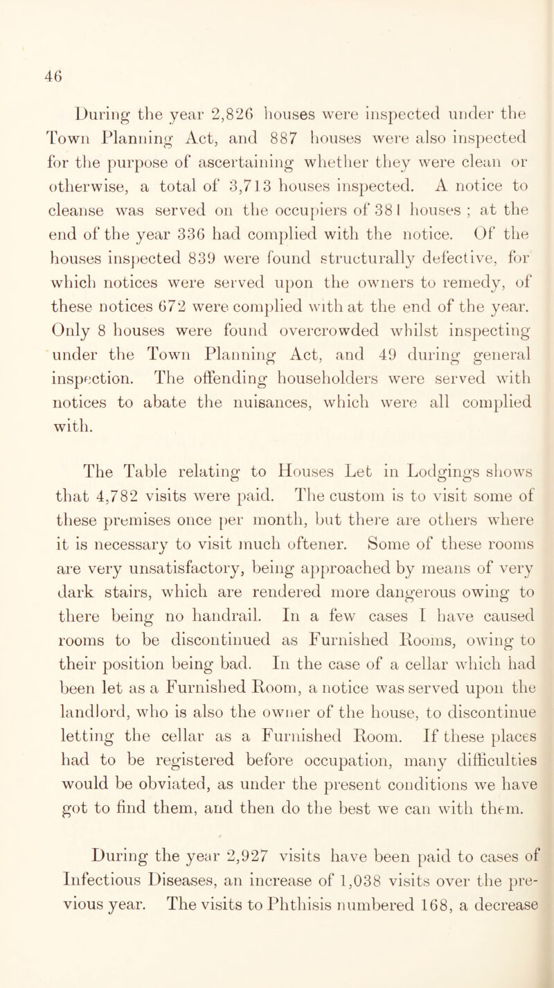 During the year 2,826 houses were inspected under the Town Planning Act, and 887 houses were also inspected for the purpose of ascertaining whether they were clean or otherwise, a total of 3,713 houses inspected. A notice to cleanse was served on the occupiers of 38 1 houses ; at the end of the year 336 had complied with the notice. Of the houses inspected 839 were found structurally defective, for which notices were served upon the owners to remedy, of these notices 672 were complied with at the end of the year. Only 8 houses were found overcrowded whilst inspecting under the Town Planning Act, and 49 during general inspection. The offending householders were served with notices to abate the nuisances, which were all complied with. The Table relating to Houses Let in Lodgings shows that 4,782 visits were paid. The custom is to visit some of these promises once per month, but there are others where it is necessary to visit much oftener. Some of these rooms are very unsatisfactory, being approached by means of very dark stairs, which are rendered more dangerous owing to there being no handrail. In a few cases I have caused rooms to be discontinued as Furnished Looms, owing to their position being bad. In the case of a cellar which had been let as a Furnished Loom, a notice was served upon the landlord, who is also the owner of the house, to discontinue letting the cellar as a Furnished Loom. If these places had to be registered before occupation, many difficulties would be obviated, as under the present conditions wre have got to find them, and then do the best we can with them. / During the year 2,927 visits have been paid to cases of Infectious Diseases, an increase of 1,038 visits over the pre¬ vious year. The visits to Phthisis numbered 168, a decrease