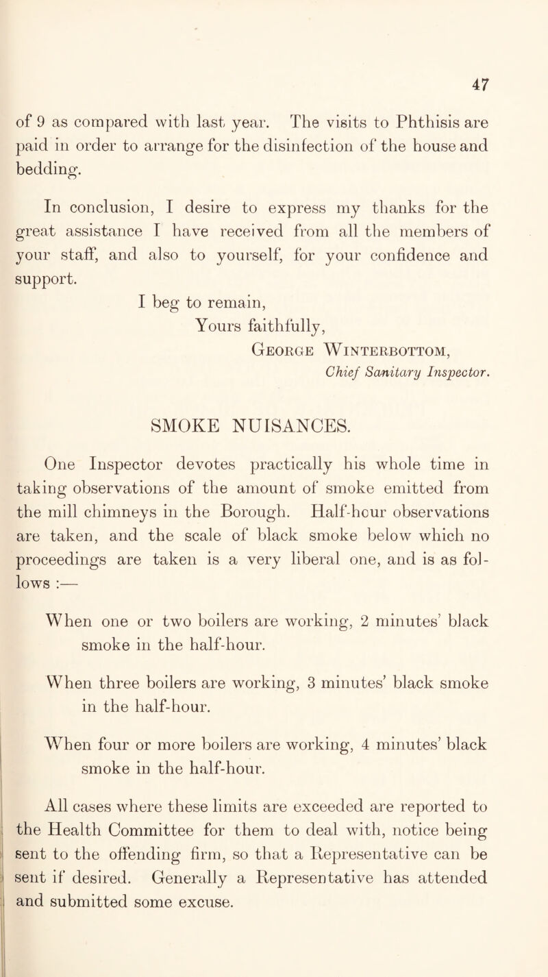 of 9 as compared with last year. The visits to Phthisis are paid in order to arrange for the disinfection of the house and bedding. In conclusion, I desire to express my thanks for the great assistance I have received from all the members of your staff, and also to yourself, for your confidence and support. I beg to remain, Yours faithfully, George Winterbottom, Chief Sanitary Inspector. SMOKE NUISANCES. One Inspector devotes practically his whole time in taking observations of the amount of smoke emitted from the mill chimneys in the Borough. Half-hour observations are taken, and the scale of black smoke below which no proceedings are taken is a very liberal one, and is as fol¬ lows :— When one or two boilers are working, 2 minutes’ black smoke in the half-hour. When three boilers are working, 3 minutes’ black smoke in the half-hour. When four or more boilers are working, 4 minutes’ black smoke in the half-hour. All cases where these limits are exceeded are reported to the Health Committee for them to deal with, notice being sent to the offending firm, so that a Bepresentative can be sent if desired. Generally a Representative has attended and submitted some excuse.