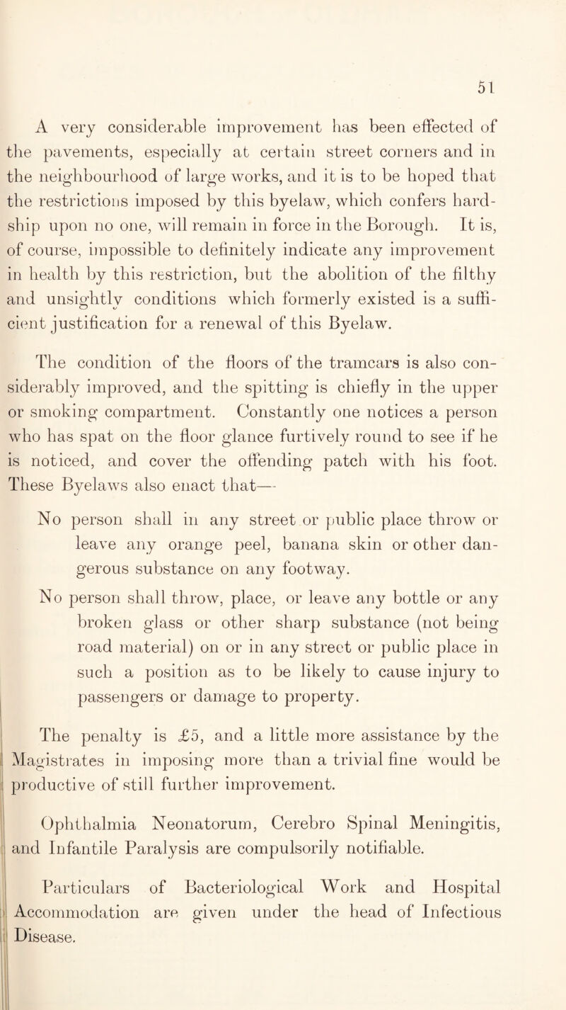 A very considerable improvement has been effected of the pavements, especially at certain street corners and in the neighbourhood of large works, and it is to be hoped that the restrictions imposed by this byelaw, which confers hard¬ ship upon no one, will remain in force in the Borough. It is, of course, impossible to definitely indicate any improvement in health by this restriction, but the abolition of the filthy and unsightly conditions which formerly existed is a suffi¬ cient justification for a renewal of this Byelaw. The condition of the floors of the tramcars is also con¬ siderably improved, and the spitting is chiefly in the upper or smoking compartment. Constantly one notices a person who has spat on the floor glance furtively round to see if he is noticed, and cover the offending patch with his foot. These Byelaws also enact that— No person shall in any street or public place throw or leave any orange peel, banana skin or other dan¬ gerous substance on any footway. No person shall throw, place, or leave any bottle or any broken glass or other sharp substance (not being road material) on or in any street or public place in such a position as to be likely to cause injury to passengers or damage to property. The penalty is £5, and a little more assistance by the Magistrates in imposing more than a trivial fine would be productive of still further improvement. Ophthalmia Neonatorum, Cerebro Spinal Meningitis, and Infantile Paralysis are compulsorily notifiable. Particulars of Bacteriological Work and Hospital Accommodation are given under the head of Infectious Disease.