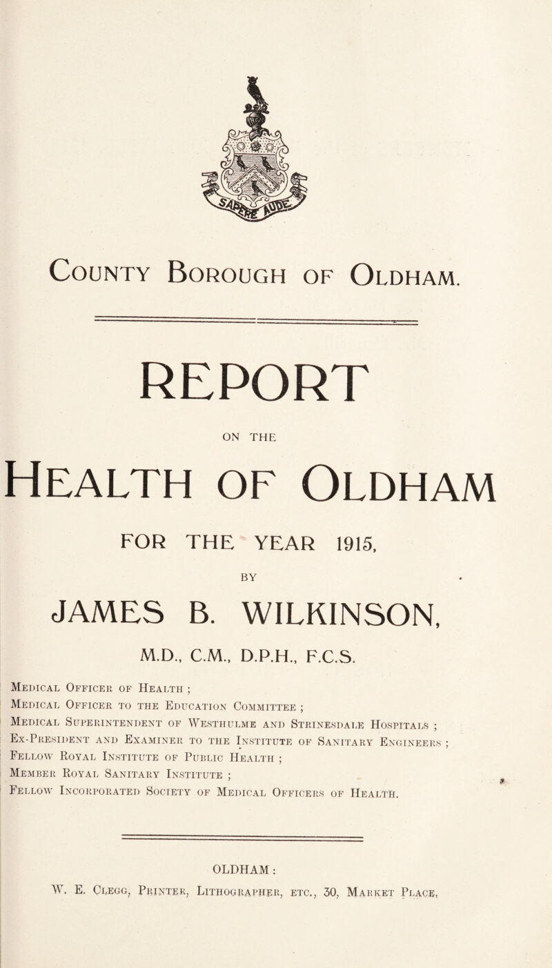 County Borough of Oldham. REPORT ON THE Health of Oldham FOR THE YEAR 1915. BY JAMES B. WILKINSON, M.D., C.M., D.P.H., F.C.S. Medical Officer of Health ; Medical Officer to the Education Committee ; Medical Superintendent of Westhulme and Strinesdale Hospitals ; Ex-President and Examiner to the Institute of Sanitary Engineers • Fellow Royal Institute of Public Health ; Member Royal Sanitary Institute ; Fellow Incorporated Society of Medical Officers of Health. OLDHAM : W. E. Clegg, Printer, Lithographer, etc., 30, Market Place.