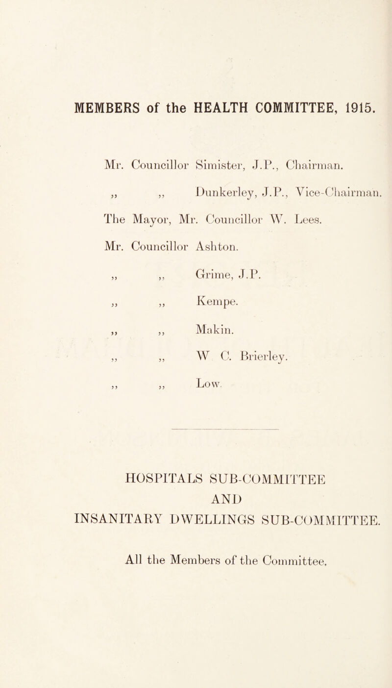 MEMBERS of the HEALTH COMMITTEE, 1915. Mr. Councillor Simister, J.P., Chairman. „ „ Dunkerley, J.P., Vice-Chairman. The Mayor, Mr. Councillor W. Lees. Mr. Councillor Ashton. Grime, J.P. Kempe. Makin. W C. Brierley. J Low. 33 53 33 33 3 3 33 33 33 33 HOSPITALS SUB-COMMITTEE AN!) INSANITARY DWELLINGS SUB-COMMITTEE. All the Members of the Committee.