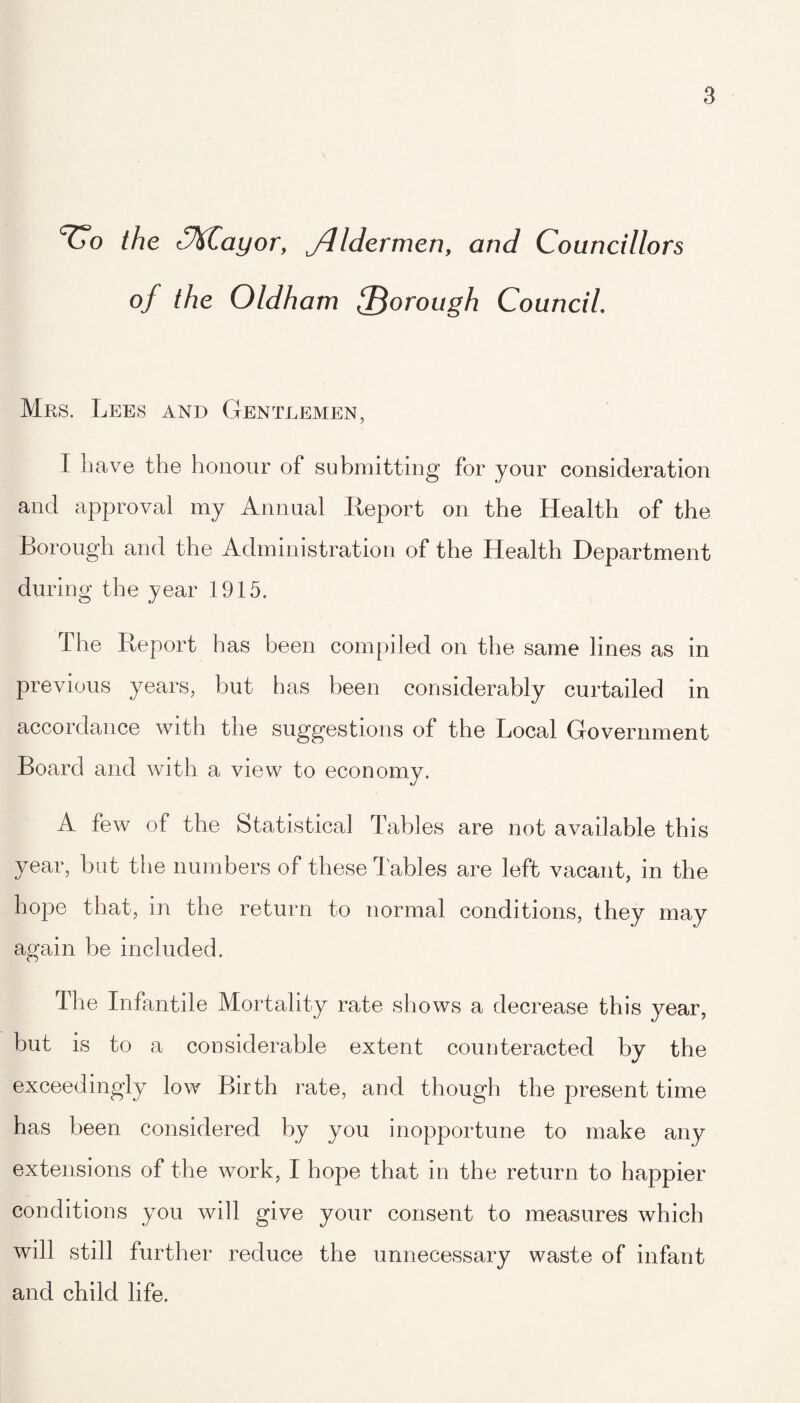 the '%Cayor, J-.lldermen, and Councillors of the Oldham fforough Council. Mrs. Lees and Gentlemen, I have the honour of submitting for your consideration and approval my Annual Report on the Health of the Borough and the Administration of the Health Department during the year 1915. the Report has been compiled on the same lines as in previous years, but has been considerably curtailed in accordance with the suggestions of the Local Government Board and with a view to economy. A few of the Statistical Tables are not available this year, but the numbers of these Tables are left vacant, in the hope that, in the return to normal conditions, they may again be included. The Infantile Mortality rate shows a decrease this year, but is to a considerable extent counteracted by the exceedingly low Birth rate, and though the present time has been considered by you inopportune to make any extensions of the work, I hope that in the return to happier conditions you will give your consent to measures which will still further reduce the unnecessary waste of infant and child life.