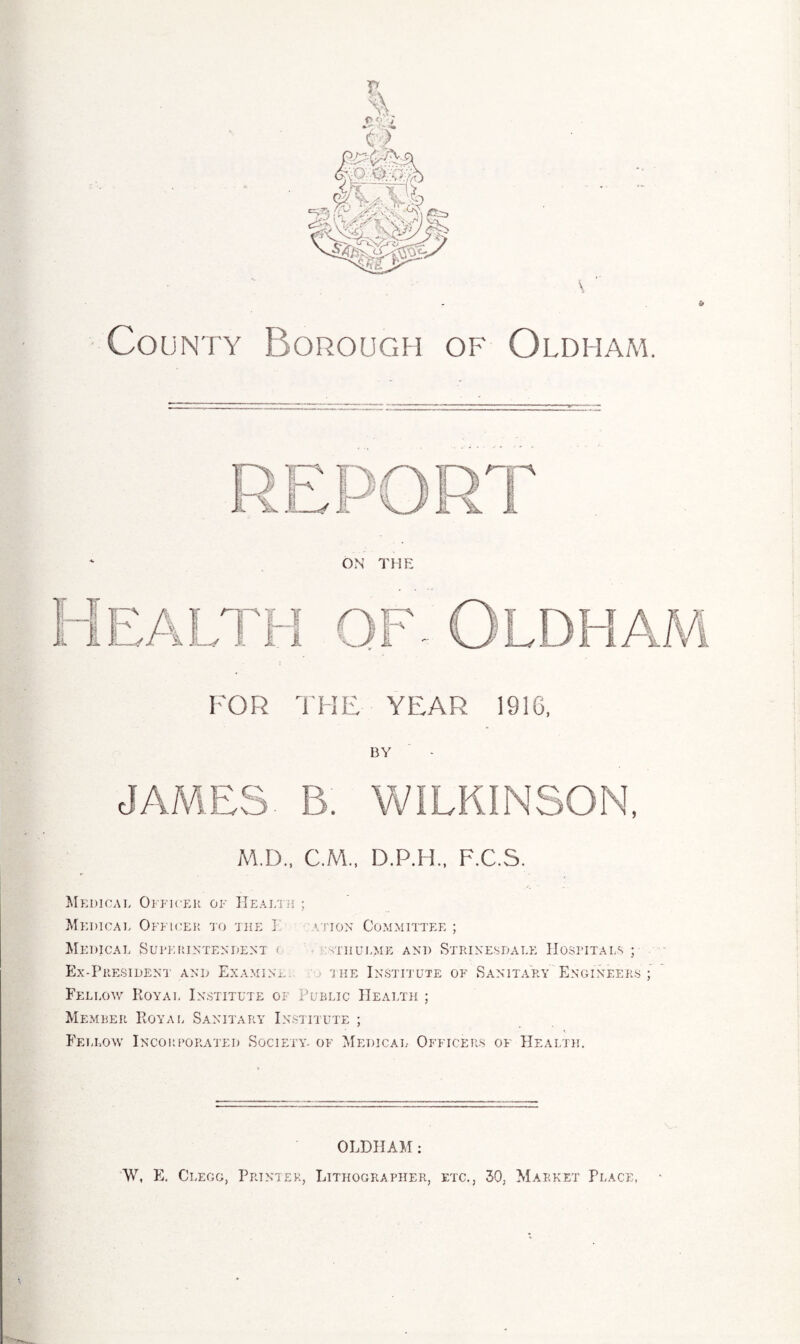 County Borough of Oldham. FOR THE YEAR 1916, BY JAMES. B. WILKINSON, AID., C.M., D.P.H., F.C.S. Medical Officer of Health ; Medical Officer to the I ation Committee ; Medical Superintendent <: sthulme and Strine.sdale Hospitals; Ex-President and Examine. the Institute of Sanitary Engineers; Fellow Royal Institute of Public Health ; Member Royal Sanitary Institute ; Fellow Incorporated Society, of Medical Officers of Health. OLDHAM: W, E. Clegg, Printer, Lithographer, etc., 30, Market Place,