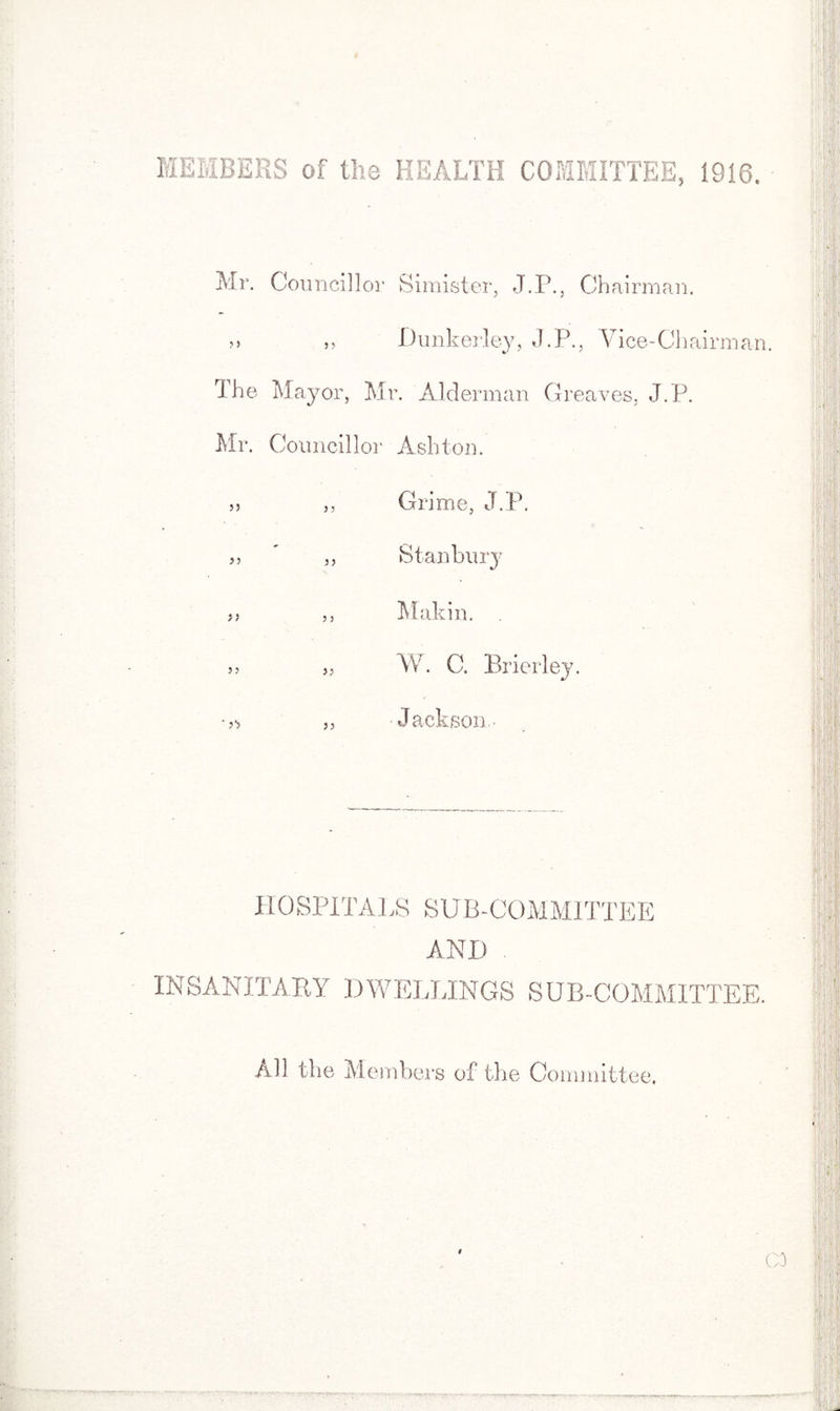 MEMBERS of the HEALTH COMMITTEE, 1910. Mr. Councillor Simister, J.P., Chairman. >> „ Dunkerley, J.P., Vice-Chairman. The Mayor, Mr. Alderman Greaves, J.P. Mr. Councillor Ashton. 55 ,, Grime, J.P. ' ,, Stanbury >> ,, Makin. » „ W. C. Brier ley. „ Jackson- HOSPITALS SUB-COMMITTEE AND INSANITARY DWELLINGS SUB-COMMITTEE. All the Members of the Committee, # CO ... vr •