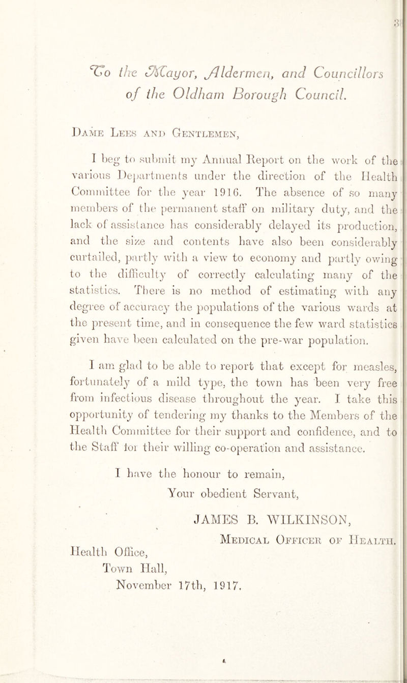 31 Vo the Ctilayor, jdMermen, and Councillors of the Oldham Borough Council. Dame Lees and Gentlemen, I beg to submit my Annual Report on the work of the various Departments under the direction of the Ilealth Committee for the year 1916. The absence of so many members of the permanent staff on military duty, and the lack of assistance has considerably delayed its production, and the size and contents have also been considerably curtailed, partly with a view to economy and partly owing to the difficulty of correctly calculating many of the statistics. There is no method of estimating with any deg ree of accuracy the populations of the various wards at the present time, and in consequence the few ward statistics given have been calculated on the pre-war population. I am glad to be able to report that except for measles, fortunately of a mild type, the town has been very free from infectious disease throughout the year. I take this opportunity of tendering my thanks to the Members of the Health Committee for their support and confidence, and to the Staff lor their willin g co-operation and assistance. I have the honour to remain, Your obedient Servant, JAMES B. WILKINSON, > Medical Officer of Health. Health Office, Town Hall, November 17th, 1917, t