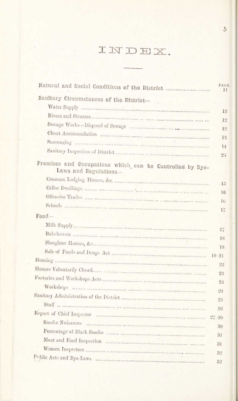 index. Natural and Social Conditions of tho District Sanitary Circumstances of the District- Water Supply . Itivers and Streams. Sewage Works-Disposal of Sewage Closet Accommodation Scavenging . Sanitary Inspection of District. 12 12 12 13 14 Premises and Occupations which^ can bo Controlled by Bye- Laws and Regulations— Common Lodging Houses, &c. Cellar Dwellings . Offensive Trades . ' * ******* •• ## Schools . _ Food- Milk Supply. Bakehouses . Slaughter Houses, &c. Sale of Foods and Drugs Act Housing. Houses Voluntarily Closed.,. Factories and Workshops Acts. Workshops . Sanitary Administration of the District Staff . Report of Chief Inspector . Smoke Nuisances . Percentage of Black Smoke Meat and Food Inspection Women Inspectors. Tblic Acts and Bye-Laws 15 1G 1G 17 17 18 IS 19 21 22 23 23 24 25 2G 27 30 30 31 31 32