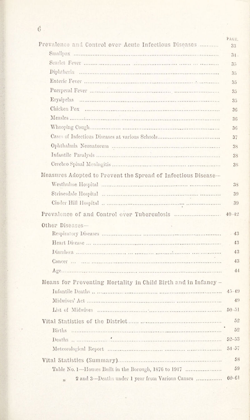 PAGE. Prevalence and Control over Acute Infectious Diseases . 33 Smallpox . 31. Scarlet Fever .... 35 Diphtheria .. 35 Enteric Fever . •. 35 Puerperal Fever . 35 Erysipelas . 35 Chicken Pox .... 30 Measles..*.. 3G Whooping Cough. 30 Cases of Infectious Diseases at various Schools. 37 Ophthalmia Neonatorum . 38 Infantile Paralysis. 38 Cerebro Spinal Meningitis. 38 Measures Adopted to Prevent the Spread of Infectious Disease— Westhnlme Hospital . 38 Strinesdale Hospital . 39 Cinder Hill Hospital . 39 Prevalence of and Control over Tuberculosis . 40-42 Other Diseases— Respiratory Diseases . 43 Heart Disease._... 43 Diarrhoea ... ..■. 43 Cancer . 43 Age. 44 Means for Preventing Mortality in Child Birth and in Infancy - Infantile Deaths. 45-49 Mid wives’ Act. 49 List of Midwives .•. 50-51 Vital Statistics of the District. Births . Deaths ... Meteorological Report . Vital Statistics (Summary). Table No. 1—Houses Built in the Borough, 1876 to 1917 . „ 2 and 3—Deaths under 1 year from Various Causes 52-53 54 -57 58 59 60-61