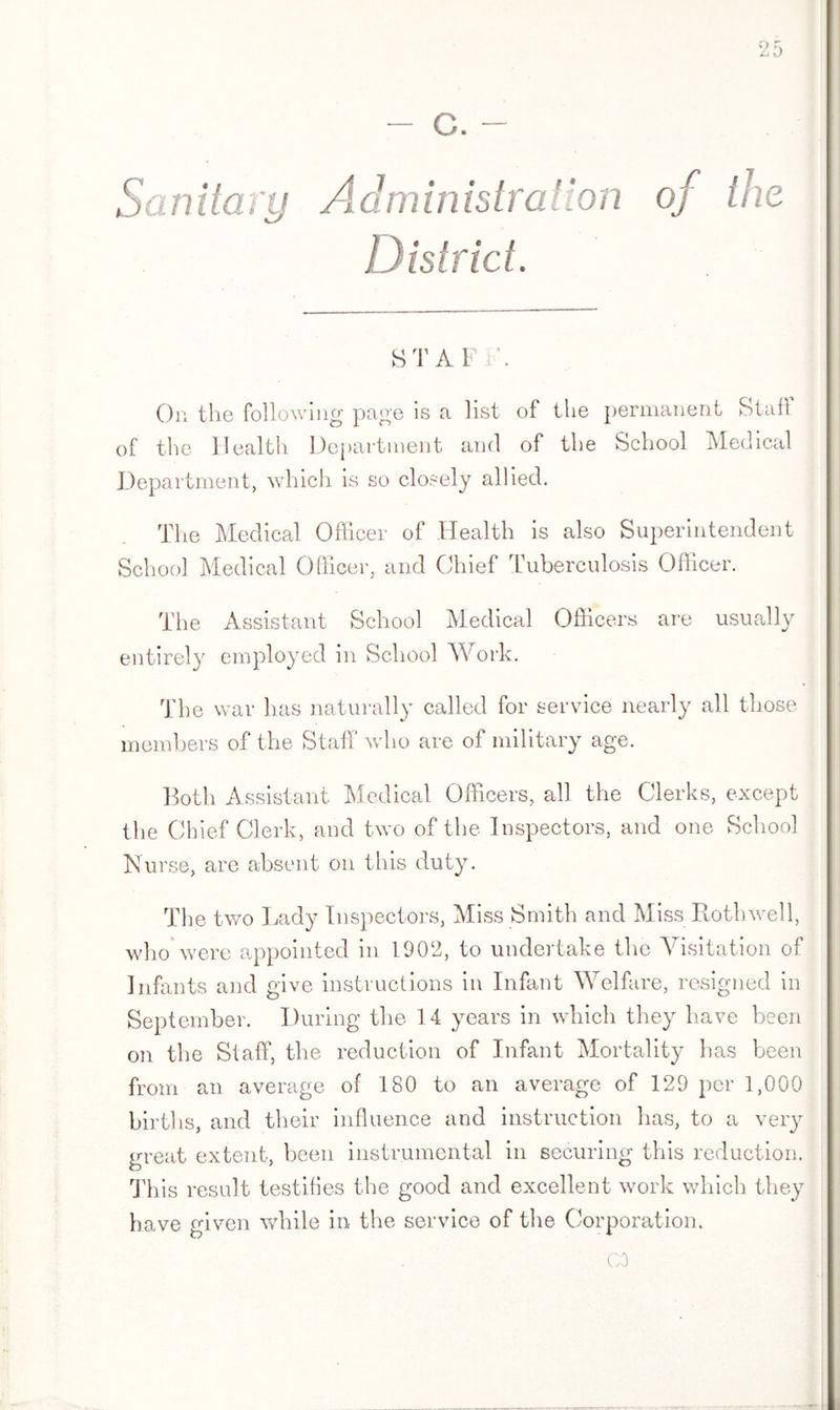 c. Administration of the District. STAFF. On the following page is a list of the permanent Staff of the Health Department and of the School Medical Department, which is so closely allied. The Medical Officer of Health is also Superintendent School Medical Officer, and Chief 'tuberculosis Officer. The Assistant School Medical Officers are usually entirely employed in School Work. The war has naturally called for service nearly all those members of the Staff who are of military age. Both Assistant Medical Officers, all the Clerks, except the Chief Clerk, and two of the Inspectors, and one School Nurse, are absent on this duty. The two Lady Inspectors, Miss Smith and Miss Roth well, who were appointed in 1902, to undertake the Visitation of Infants and give instructions in Infant Welfare, resigned in September. During the 14 years in which they have been on the Staff, the reduction of Infant Mortality has been from an average of 180 to an average of 129 per 1,000 births, and their influence and instruction has, to a very great extent, been instrumental in securing this reduction. This result testifies the good and excellent work which they have given while in the service of the Corporation. GO
