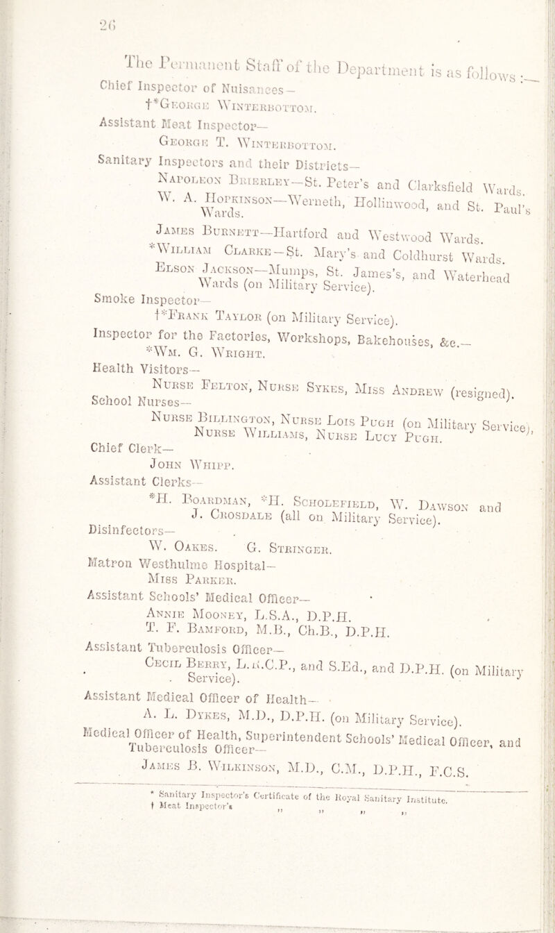 2(> Iho I unuauent Stall of the Department is as follows •— Chiei Inspector of Nuisances — GEORGE W INTERBOTTOM. Assistant Meat Inspector— George T. Winteebottom. Sanitary Inspectors and their Districts— Napomox Biuerley-SL Peter’s and Clarksfield Wards A' firrtrM'h' Holl™d> *»<* St. Paul’s James Burnett—Hartford and Westwood Wards *WltMAM Clarke-St. Mary’s-and Coldhurst Wards. Elson-Jackson Mumps, St. James’s, and Waterhead VVaids (on Military Service). Smoke Inspector— PTrani; Taylor (on Military Service). Inspector for the Factories, Workshops, Bakehouses &e - *Wm. G. Wright. Health Visitors— Nurse Felton, Nurse Sykes, Miss Andrew (resigned) School Nurses— v ° '* Nurse Billington, Nurse Lois Pugh (on Military Service Nurse Williams, Nurse Lucy Pugh ;’ Chief Clerk— John Whipp. Assistant Clerks— 'ML Boardman, *H Scholefield, W. Dawson and t . Okosijale (ali on Military Service). Disinfectors— . • ' W. Oakes. G. Stringer. Matron Westhulme Hospital— Miss Parker. Assistant Schools’ Medical Officer— Annie Mooney, L.S.A., D.P.II. rP. F. Bamford, M.B., Ch.B., D.P.II. Assistant Tuberculosis Officer— Cecil fWce)L'li'C P'’ a'ld S'Ed- aml D’P’H- (oa Military Assistant Medical Officer of Health- A. L. Dykes, M.D., D.P.II. (0„ Military Service). MedicaHJfflcer^of JIealM^,J3uperintendent Schools’ Medical Officer, and James B. Wilkinson, M.D., C.M., D.P.II., F.C.S. * Sanitary Inspector’s Certificate of the Itoyal SanTt^yGnytitutc. t Meat Inspector'* n ’■“W.lt