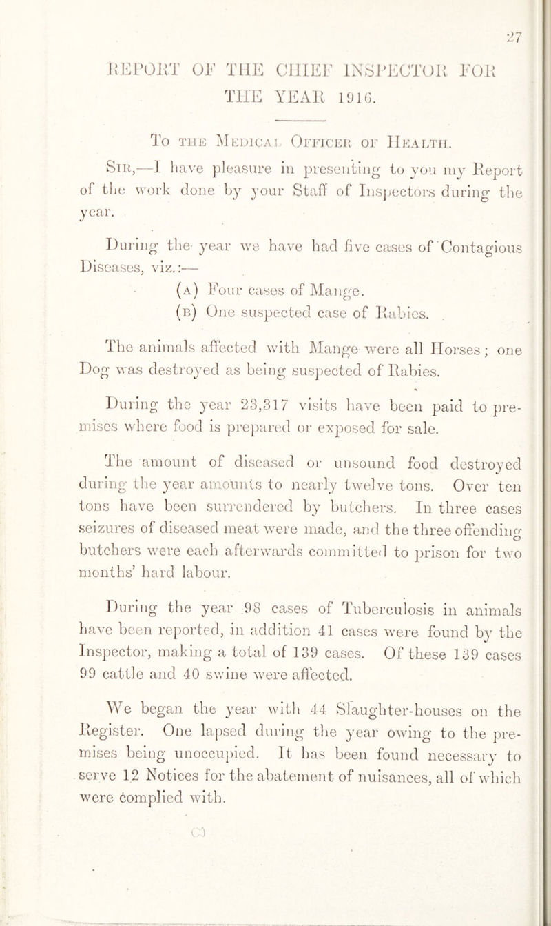 REPORT OF THE CHIEF INSPECTOR FOR THE YEAR 1916. To THE Medical Officer of Health. Sir,—1 1 iave pleasure in presenting to you my Report of the work done by your Staff of Inspectors during the year. During the-year we have had five cases of Contagious Diseases, viz.:— (a) Four cases of Mange. (b) One suspected case of Rabies. The animals affected with Mange were all Horses; one Dog was destroyed as being suspected of Rabies. During the year 23,317 visits have been paid to pre¬ mises where food is prepared or exposed for sale. The amount of diseased or unsound food destroyed during the year amounts to nearly twelve tons. Over ten tons have been surrendered by butchers. In three cases seizures of diseased meat were made, and the three offend in o* o butchers were each afterwards committed to prison for two months’ hard labour. During the year 98 cases of Tuberculosis in animals have been reported, in addition 41 cases were found by the Inspector, making a total of 139 cases. Of these 139 cases 99 cattle and 40 swine were affected. We began the year with 44 Slaughter-houses on the Register. One lapsed during the year owing to the pre¬ mises being unoccupied. It has been found necessary to serve 12 Notices for the abatement of nuisances, all of which were complied with. C3