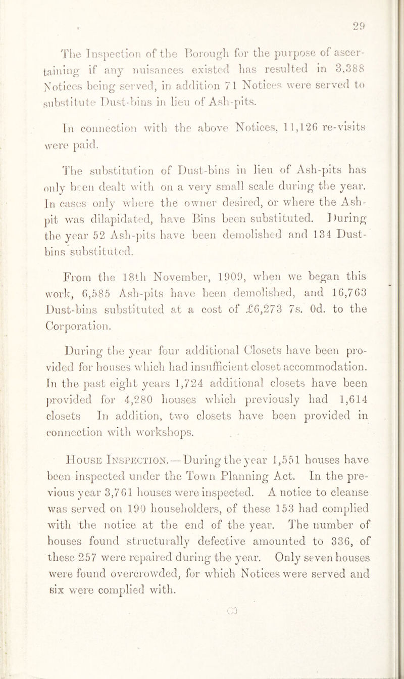 The Inspection of the Borough for the purpose of ascer¬ taining if any nuisances existed lias resulted in 3,388 Notices being served, in addition 71 Notices were served to substitute Dust-bins in lieu of Ash-pits. In connection with the above Notices, 11,126 re-visits were paid. The substitution of Dust-bins in lieu of Ash-pits has only been dealt with on a very small scale during the year. In cases only where the owner desired, or where the Ash¬ pit was dilapidated, have Bins been substituted. 1 )uring the year 52 Ash-pits have been demolished and 134 Dust- ¥• bins substituted. From the 18th November, 1909, when we began this work, 6,585 Ash-pits have been demolished, and 16,763 Dust-bins substituted at a cost of £6,273 7s. Od. to the Corporation. During the year four additional Closets have been pro¬ vided for houses which had insufficient closet accommodation. In the past eight years 1,724 additional closets have been provided for 4,280 houses which previously had 1,614 closets In addition, two closets have been provided in connection with workshops. House Inspection. — During the year 1,551 houses have been inspected under the Town Planning Act. In the pre¬ vious year 3,761 houses were inspected. A notice to cleanse was served on 190 householders, of these 153 had complied with the notice at the end of the vear. The number of j houses found structurally defective amounted to 336, of these 257 were repaired during the year. Only seven houses were found overcrowded, for which Notices were served and six were complied with.
