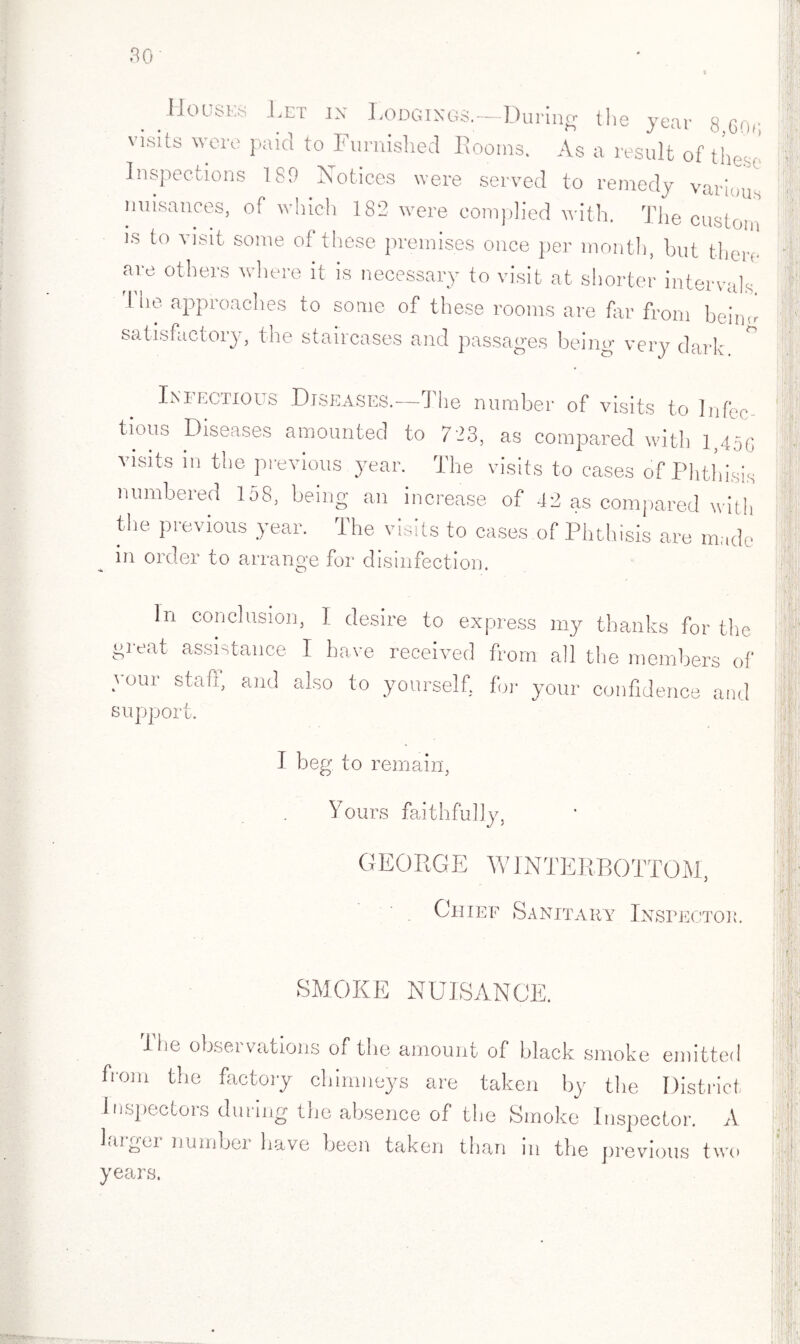 V .Houses .Let in Lodgings.—During the year 8 cor, visits were paid to Furnished Rooms. As a result of th< .s, Inspections 189 Notices were served to remedy varhY nuisances, of which 182 were complied with. The custom is to visit some of these premises once per month, hut there are others where it is necessary to visit at shorter intervals I he approaches to some of these rooms are far from hein satisfactory, the staircases and passages being very dark (r Ini echoes Diseases. The number of visits to Infee tious Diseases amounted to 723, as compared with i>45G visits in the previous year. The visits to cases of Phthisis numbered 158, being an increase of 42 as compared with the previous year. The visits to cases of Phthisis are made in order to arrange for disinfection. In conclusion, I desire to express my thanks for the great assistance I have received from all the members of your staff, and also to yourself, for your confidence and support. I beg to remain, Yours faithfully, GEORGE A'INTERBOTTOM, Chief Sanitary Inspector. SMOKE NUISANCE. I be observations of the amount of black smoke emitted from the factory chimneys are taken by the District Inspectors during the absence of the Smoke Inspector. A larger number have been taken than in the previous two years.