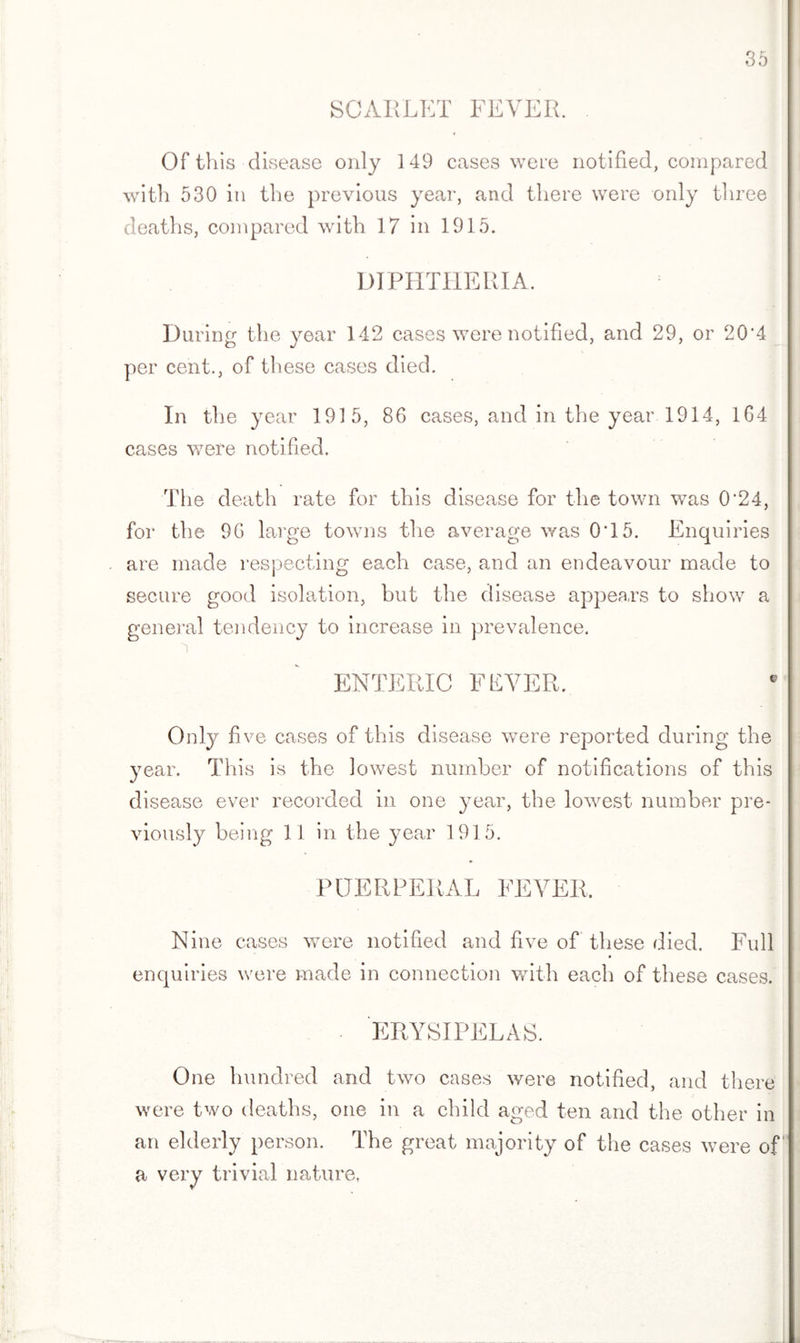 SCARLET FEVER. Of this disease only 149 cases were notified, compared with 530 in the previous year, and there were only three deaths, compared with 17 in 1915. DIPHTHERIA. During the year 142 cases were notified, and 29, or 20'4 per cent., of these cases died. In the year 1915, 86 cases, and in the year 1914, 164 cases were notified. The death rate for this disease for the town was 0*24, for the 96 large towns the average was 0T5. Enquiries are made respecting each case, and an endeavour made to secure good isolation, but the disease appears to show a general tendency to increase in prevalence. ENTERIC FEVER, Only five cases of this disease were reported during the year. This is the lowest number of notifications of this disease ever recorded in one year, the lowest number pre¬ viously being 11 in the year 1915. PUERPERAL FEVER. Nine cases were notified and five of these died. Full enquiries were made in connection with each of these cases. ERYSIPELAS. One hundred and two cases were notified, and there were two deaths, one in a child aged ten and the other in an elderly person. The great majority of the cases were of a very trivial nature,