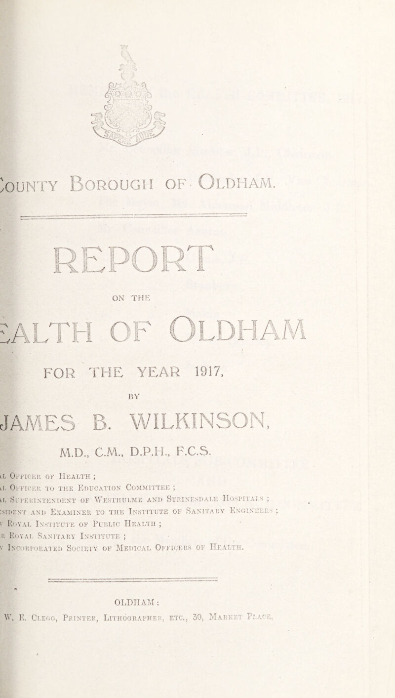 ( ) ounty Borough of • Oldham. ON THE M.D., C.M., D.P.H., F.C.S. a Officer of Health ; ii. Officer to the Education Committee ; in Site in n ten dent of Westiiulme and Strinesdale Hospitals ; :SH)ENT AND EXAMINER TO THE INSTITUTE OF SANITARY ENGINEER * Royal Institute of Public Health ; r Royal Sanitary Institute ; v Incorporated Society of Medical Officers of Health. OLDHAM: W. E. Clegg, Printer, Lithographer, etc., 30, Market Place,