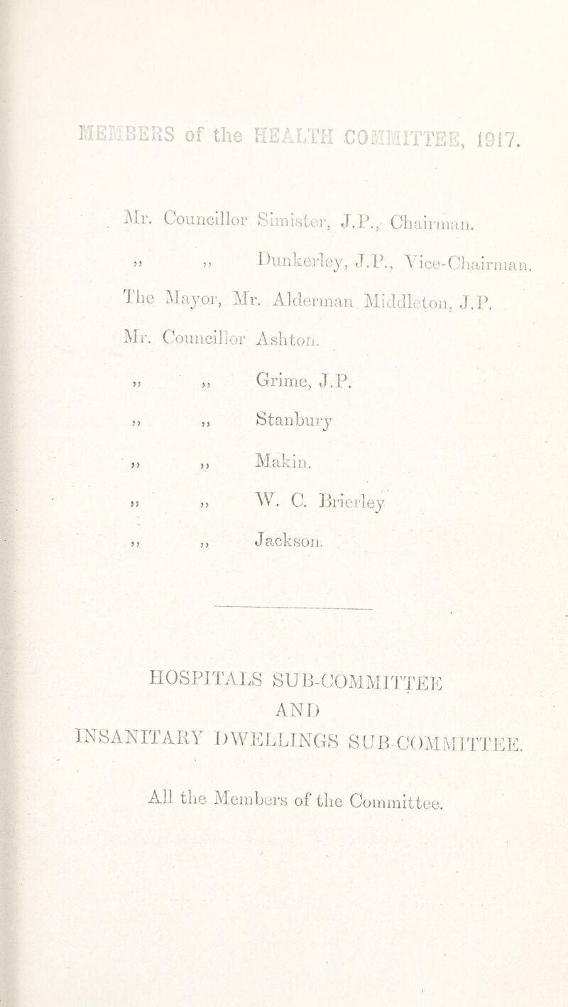 ; BERS of the HEALTH -COE . . TEE, Mr. Councillor S muster, .J.P.,- Chairman. >> j? Dunkerley, J.P., A ice-Ohairman. The Mayor, Mr. Alderman. Middleton, J.P. Mr. Councillor Ashton. » „ Grime, J.P. ,, St anbury >> ,, Makin. a >> W. C. Brierley a Jackson. HOSPITALS SUB-COMMITTEE ANI) U\ SANITARY f) WELLINGS S U IT COM MITTEI All the Members of the Committee.