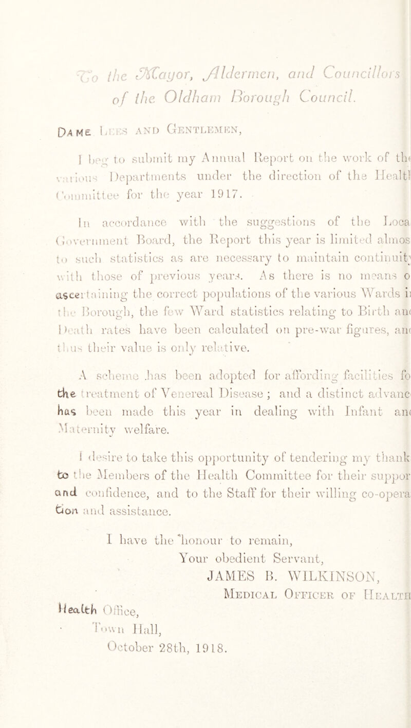 '(J0 (he t%Cayor, jdldermen, and Councillors of the Oldham Borough Council. D4M£ 1 >t:hs AND Gentlemen, i beg to submit my Animal Report on the work of tin various Departments under the direction of the Healtl (ommittee for the year 1917. In accordance with the suggestions of the Loca (Government Board, the Report this year is limited almos to such statistics as are necessary to maintain continuity with those of previous years. As there is no means o ascertaining the correct populations of the various Wards ii t!i*• Borough, the few Ward statistics relating to Birth am O > O Death rates have been calculated on pre-war figures, am thus their value is only relative. A sch . .has been adopted for affording facilities fo the treatment of Venereal Disease ; and a distinct ad vane has been made this year in dealing with Infant am Maternity welfare. 1 desire to take this opportunity of tendering my thank to the Members of the Health Committee for their suppor and confidence, and to the Staff for their willing co-opera Don and assistance. L have the 'honour to remain, Your obedient Servant, JAMES B. WILKINSON, Medical Officer of Health Health Office, Town Hall, October 28th, 1918.