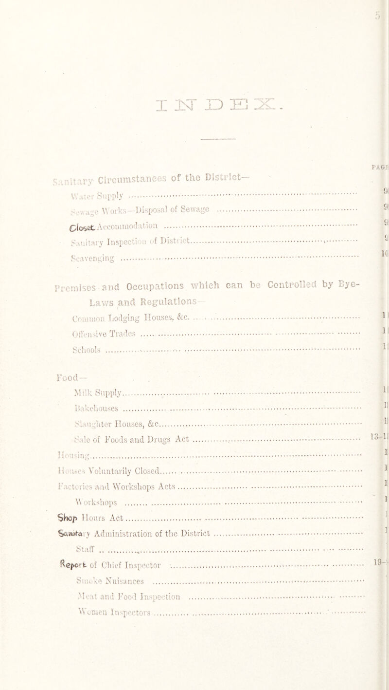 X 1ST JD E3 u v Circumstances of the District— \Y.iter Supply . Sewage Works—Disposal of Sewage . Glosit Accommodation . Sanitary Inspection of District... Scavenging . . Premises and Occupations which can be Controlled by Dye- Laws and Regulations Common Lodging Houses, &c. .. . . OtTensive Trades . Schools .-.... Food— Milk Supply. bakehouses .. Slaughter Houses, &c. Sale of Foods and Drugs Act. Housing. Hi u«es Voluntarily Closed. . Factories and Workshops Acts. Workshops . Shc/y Hours Act. S&fwta: v Administration of the District Full' .„. Rework of Chief Inspector . Suk’-u Nuisances . M< a and Food Inspection . Wtmcn Inspectors.