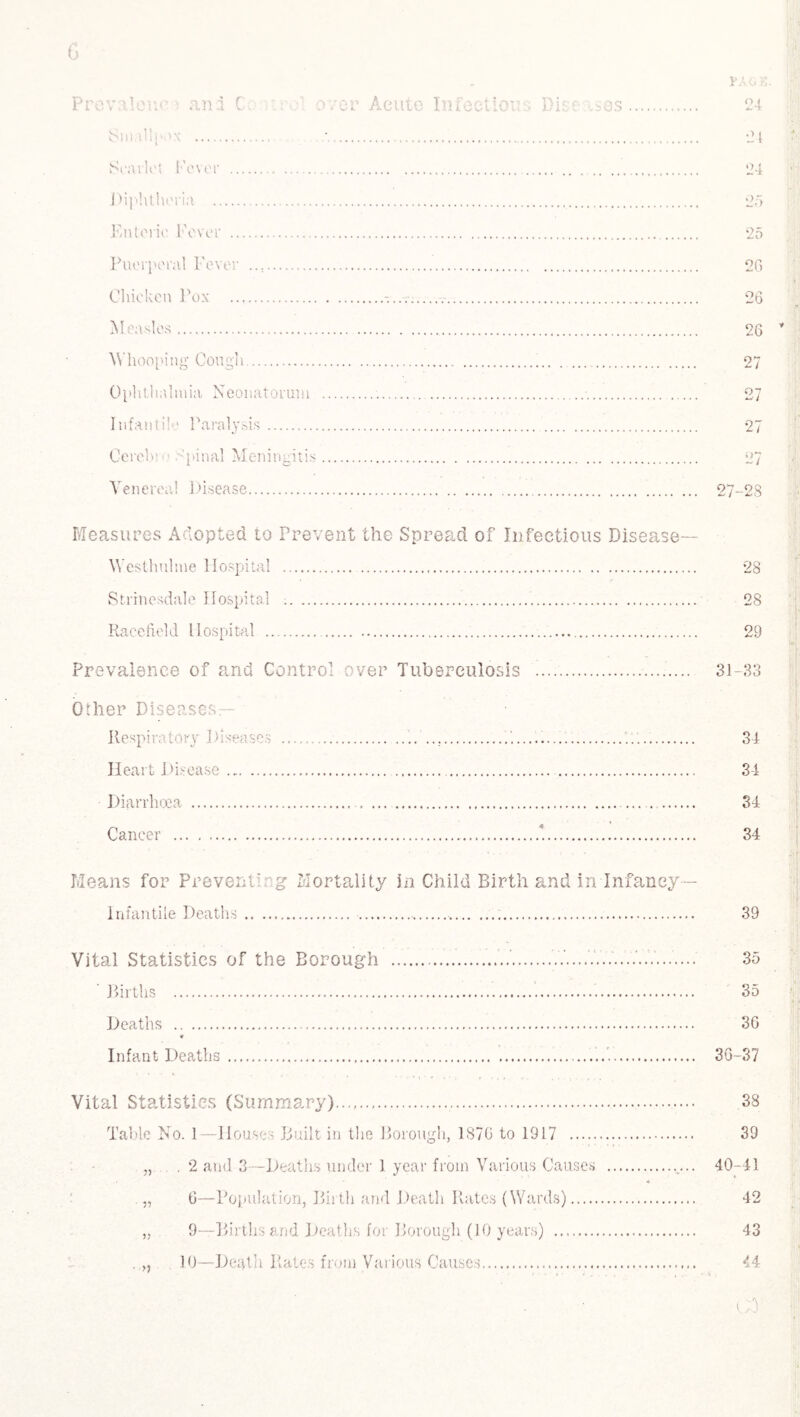 Small;'.>x ... Scarlet Fever . Diphtheria . Enteric Fever ... Puerperal Fever . Chicken Pox . Measles. Whooping Cough. Ophthalmia Neonatorum Infantile Paralysis.. Cerel.n Final Meningitis Venereal Disease. 21 24 2o 2C> 26 26 27 27 27-28 Measures Adopted to Prevent the Spread of Infectious Disease— WesUmlme Hospital . 28 Strinesdale Hospital ... 28 Raccfield Hospital . 29 Prevalence of and Control over Tuberculosis !. 31-33 Other Diseases— Respiratory Diseases ...’... 34 Heart Disease. 34 Diarrhoea . 34 Cancer ..‘. 34 Means for Preventing Mortality in Child Birth and in Infancy - Infantile Deaths. 39 Vital Statistics of the Borough ...V....7.......'..7....... 35 Births . 35 Deaths . 36 * Infant Deaths. 36-37 Vital Statistics (Summary). 38 Table No. 1—Houses Built in the Borough, 1876 to 1917 . 39 „ . 2 and 3—Deaths under 1 year from Various Causes .. 40-41 4 „ 6—Population, Birth and Death Rates (Wards). 42 „ 9—Births and Deaths for Borough (10 years) . 43 . „ 10—Death Rates from Various Causes. 44