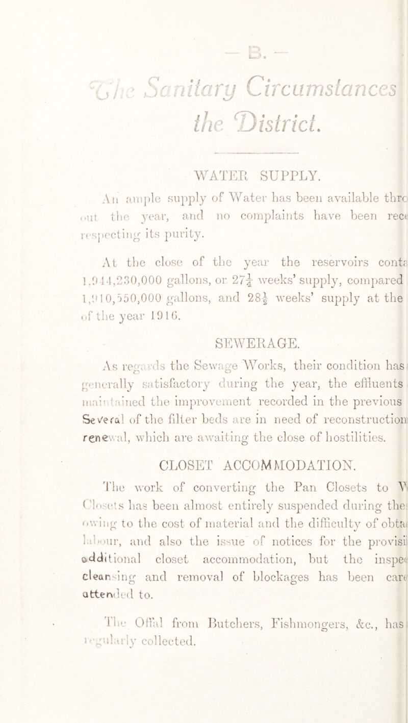 a rcumstances WATER SUPPLY. An ample supply of Water has been available thro out the year, and no complaints have been rect respecting its purity. At the close of the year the reservoirs conta 1.914,230,000 gallons, or 2l\ weeks’ supply, compared 1,910,550,000 gallons, and 28-|- weeks’ supply at the uf the year 1910. SEWERAGE. As reg;wds the Sewage Works, their condition has iD O' generally satisfactory during the year, the effluents mar tained the improvement recorded in the previous Several of the filter beds are in need of reconstruction renewal, which are awaiting the close of hostilities. CLOSET ACCOMMODATION. The work of converting the Pan Closets to Y< ( Asets has been almost entirely suspended during the owing to the cost of material and the difficulty of obta labour, and also the issue of notices for the provisii additional closet accommodation, but the inspeo cleansing and removal of blockages has been cart attended to. I he Offid from i * gukuiy collected. Butchers, Fishmongers, &c., has