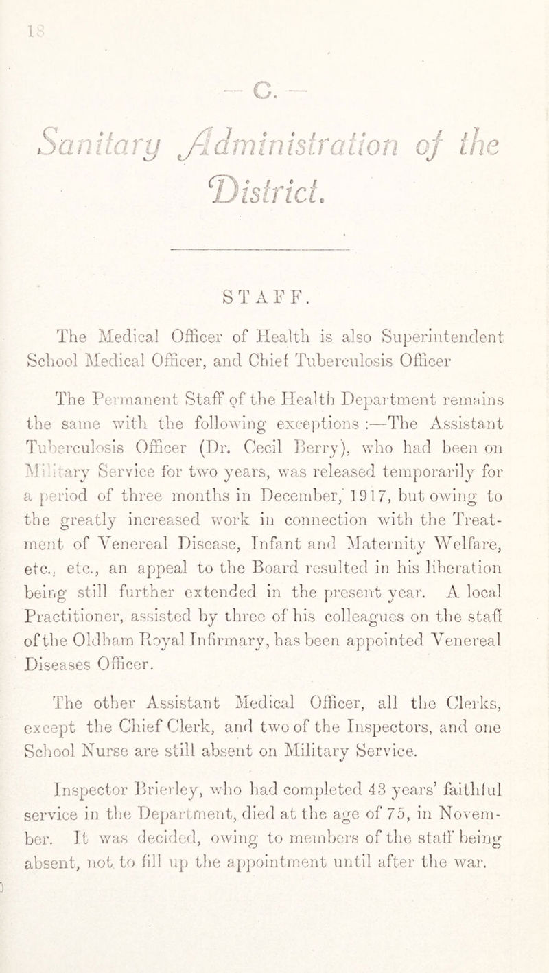u S T A F F. The Medical Officer of Health is also Superintendent School Medical Officer, and Chief Tuberculosis Officer The Permanent Staff of the Health Department remains the same with the following exceptions :—The Assistant Tuberculosis Officer (Dr. Cecil Berry), who had been on Military Service for two years, was released temporarily for a period of three months in December,' 1917, but owing to the greatly increased work in connection with the Treat¬ ment of Venereal Disease, Infant and Maternity Welfare, etc., etc., an appeal to the Board resulted in his liberation being still further extended in the present year. A local Practitioner, assisted by three of his colleagues on the staff of the Oldham Royal Infirmary, has been appointed Venereal Diseases Officer. The other Assistant Medical Officer, all the Clerks, except the Chief Clerk, and two of the Inspectors, and one School Nurse are still absent on Military Service. Inspector Brierley, who had completed 48 years’ faithful service in the Department, died at the age of 75, in Novem¬ ber. It was decided, owing to members of the staff being absent, not to fill up the appointment until after the war.