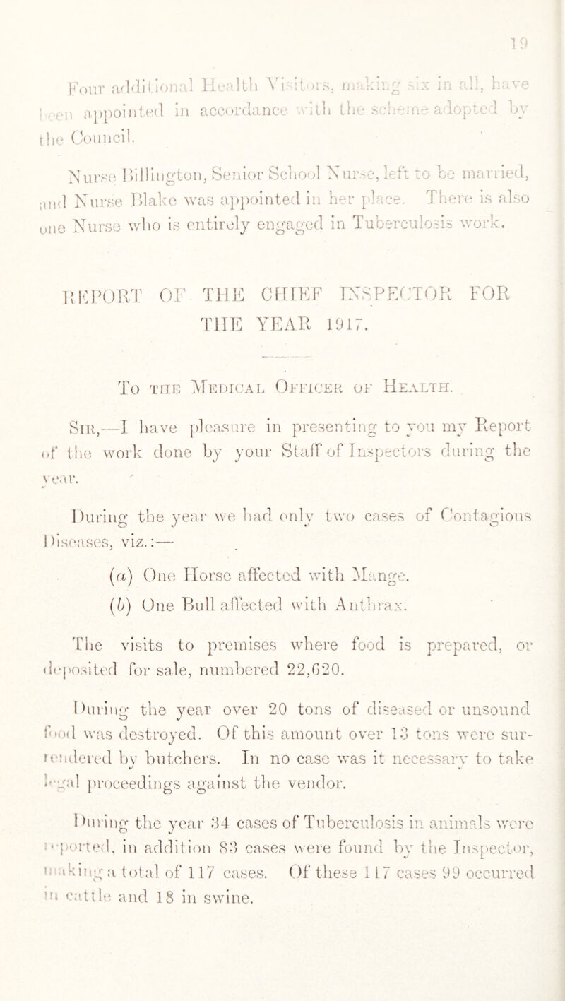 Four additional Health Visitors, making ' in all, h ve },.(/n appointed in accordance with the scheme adopted by the Council. Nurse Millington, Senior School Nuroe,left to be married, ;uid Nurse Blake was appointed in her place. There is also one Nurse who is entirely engaged in Tuberculosis work. REPORT OF. THE CHIEF INSPECTOR FOR THE YEAR 1917. To the Medical Officer of Health. Sir,—I have pleasure in presenting to you my Report nf the work done by your Staff of Inspectors during the year. During the year we had only two cases of Contagious Diseases, viz.:— (а) One Horse affected with Mange. (б) One Bull affected with A nthrax. The visits to premises where food is prepared, or deposited for sale, numbered 22,020. During the year over 20 tons of diseased or unsound ibod was destroyed. Of this amount over 13 tons were sur¬ rendered bv butchers. In no case was it necessary to take Dual proceedings against the vendor. 1 hiring the year 34 cases of Tuberculosis in animals were O J • ported, in addition 83 cases were found by the Inspector, * ‘king a total of 117 cases. Of these 117 cases 99 occurred on cattle and 18 in swine.