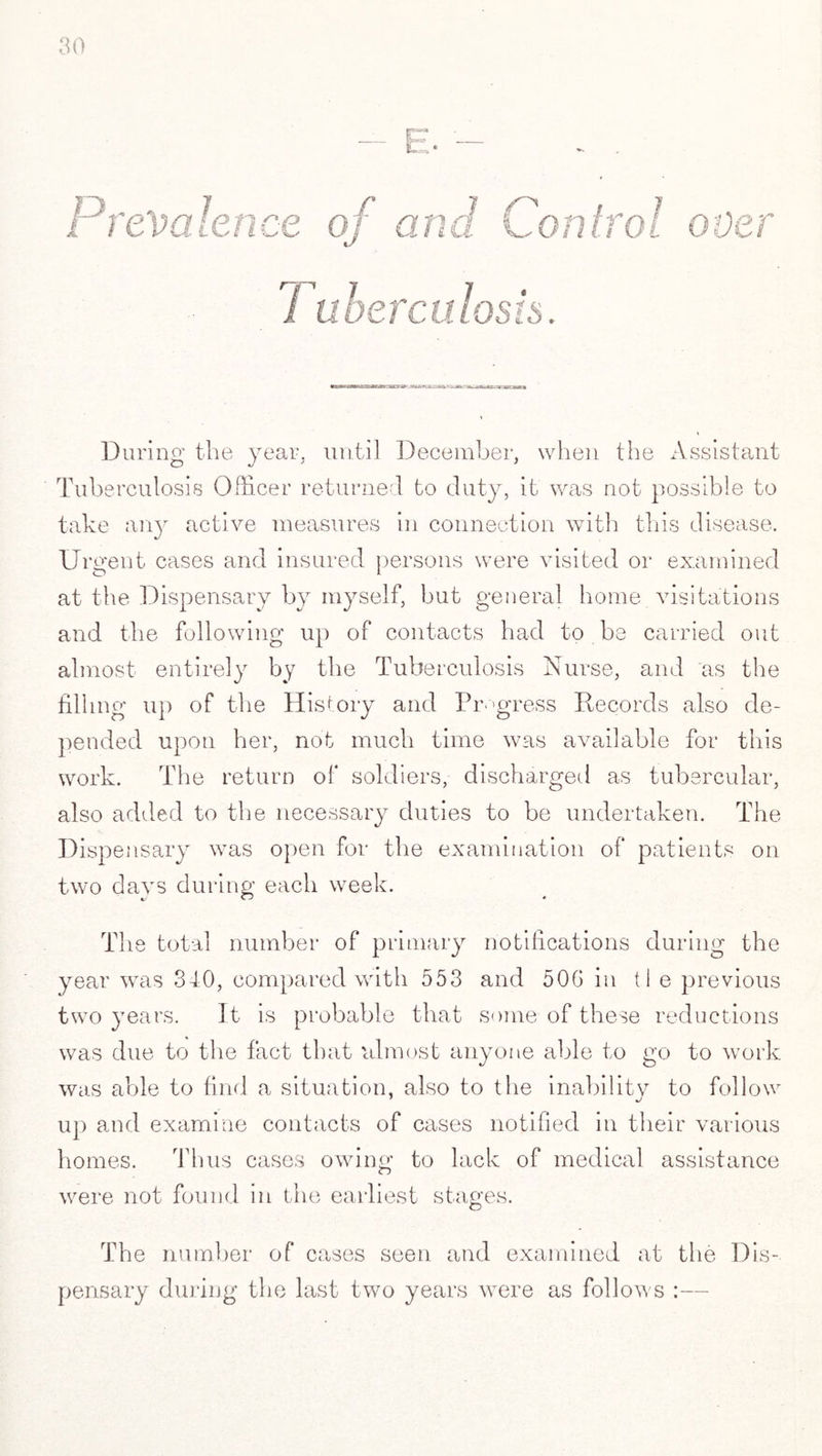 < During the year, until December, when the Assistant Tuberculosis Officer returned to duty, it was not possible to take any active measures in connection with this disease. Urgent cases and insured persons were visited or examined at the Dispensary by myself, but general home visitations and the following up of contacts had to be carried out almost entirely by the Tuberculosis Nurse, and as the filling up of the History and Progress Records also de¬ pended upon her, not much time was available for this work. The return of soldiers, discharged as tubercular, also added to the necessary duties to be undertaken. The Dispensary was open for the examination of patients on two days during each week. The total number of primary notifications during the year was 340, compared with 553 and 50G in tie previous two years. It is probable that some of these reductions was due to the fact that almost anyone able to go to work was able to find a situation, also to the inability to follow up and examine contacts of cases notified in their various homes. Thus cases owing to lack of medical assistance were not found in the earliest stages. The number of cases seen and examined at the Dis¬ pensary during the last two years were as follows :—