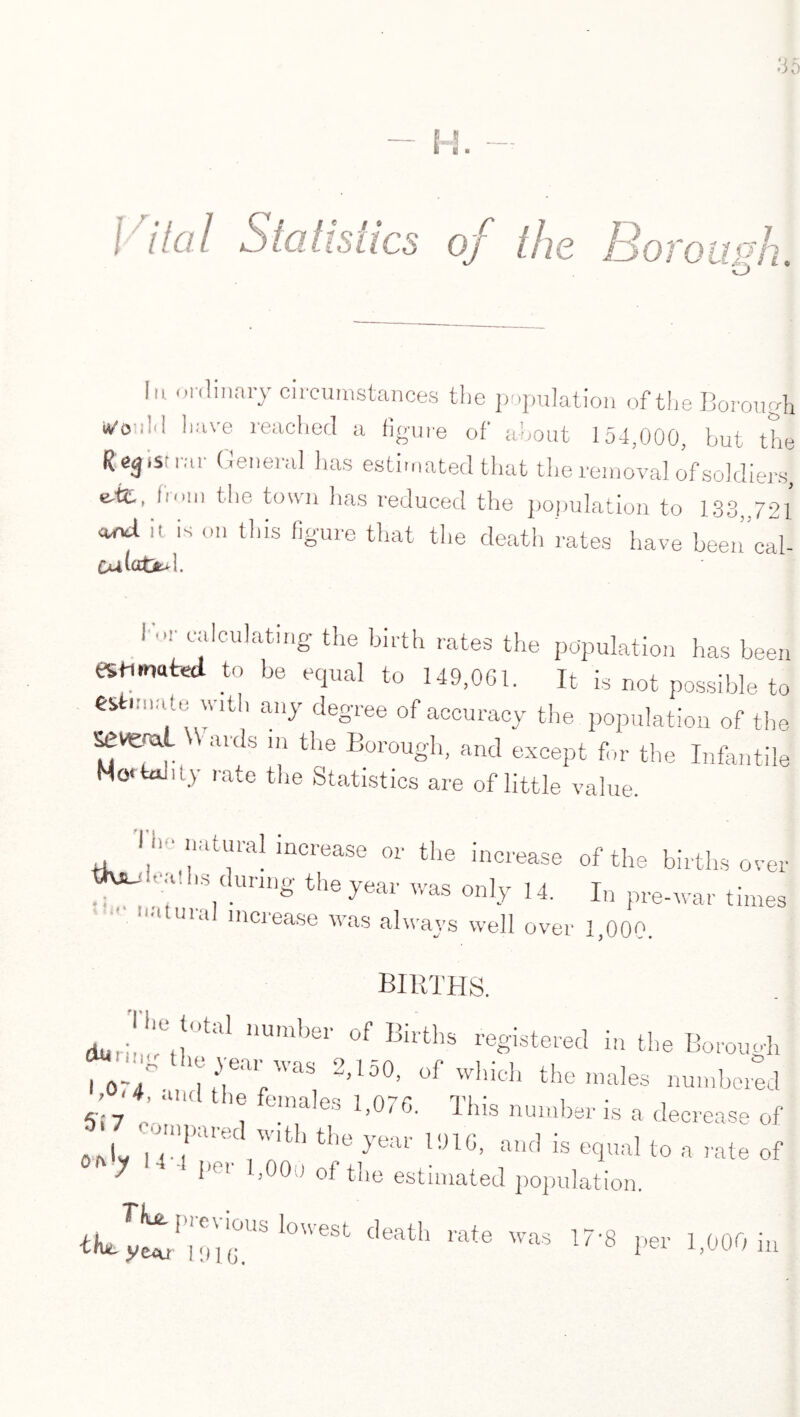 Vital Statistics of the Boro ash 1,1 ordinary circumstances the population of the Borough i^ooid have reached a figure of about 154,000, but the Reg.sirar General has estimated that the removal of soldiers, eM., hiii the town lias reduced the population to 133,,721 and it is on this figure that the death rates have been”cal- Oa( i »r calculating the birth rates the population has been to be equal to 149,001. It is not possible to estimate with any degree of accuracy the population of the Setml W aids m the Borough, and except for the Infantile Mortality rate the Statistics are of little value. Tlr. natural increase or the increase of the births over ttvju ..uhs during the year was only 14. In pre-war times uia inciease was always well over 1,000. births. dur;!,!'et!'’tal,nUmbei' °f Births registered in the Borough 10'/ SS'SiiS L>,1°0’ of wliich the males numbered ; ■ 4, and the females 1,076. This number is a decrease of '1 TfrVT tt77*at !»««. to a rate of I | , «7  '-'i cemvt iO C.4.|UtU y 1 IjOOo of the estimated population. death rate was I7'8 per 1,000 b