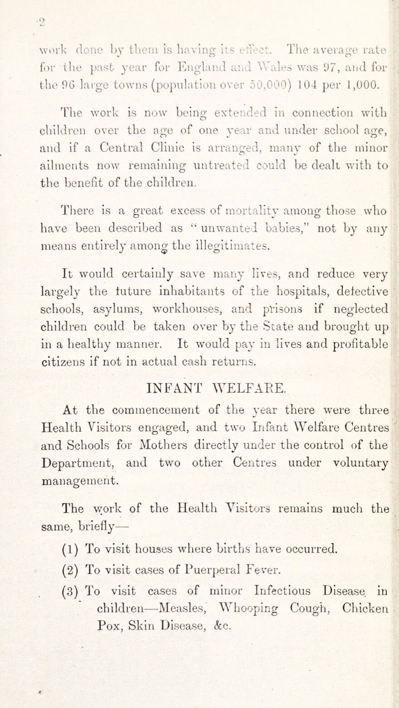 for the past year for England and Wales was 97, and for the 96 large towns (population over 50.000) 104 per 1,000. ■ The work is now being: extended in connection with children over the age of one year and under school age, and if a Central Clinic is arranged, many of the minor ailments now remaining untreated could be dealt with to the benefit of the children. There is a great excess of mortality among those who have been described as “ unwanted babies,” not by any means entirely among the illegitimates. It would certainly save many lives, and reduce very largely the future inhabitants of the hospitals, defective schools, asylums, workhouses, and prisons if neglected ■ child ren could be taken over by the State and brought up in a healthy manner. It would pay in lives and profitable citizens if not in actual cash returns. INFANT WELFARE. At the commencement of the year there were three Health Visitors engaged, and two Infant Welfare Centres and Schools for Mothers directly under the control of the Department, and two other Centres under voluntary management. The work of the Health Visitors remains much the m same, briefly • *< (1) To visit houses where births have occurred. (2) To visit cases of Puerperal Fever. (3) To visit cases of minor Infectious Disease in children—Measles, Whooping Cough, Chicken Pox, Skin Disease, &c. /