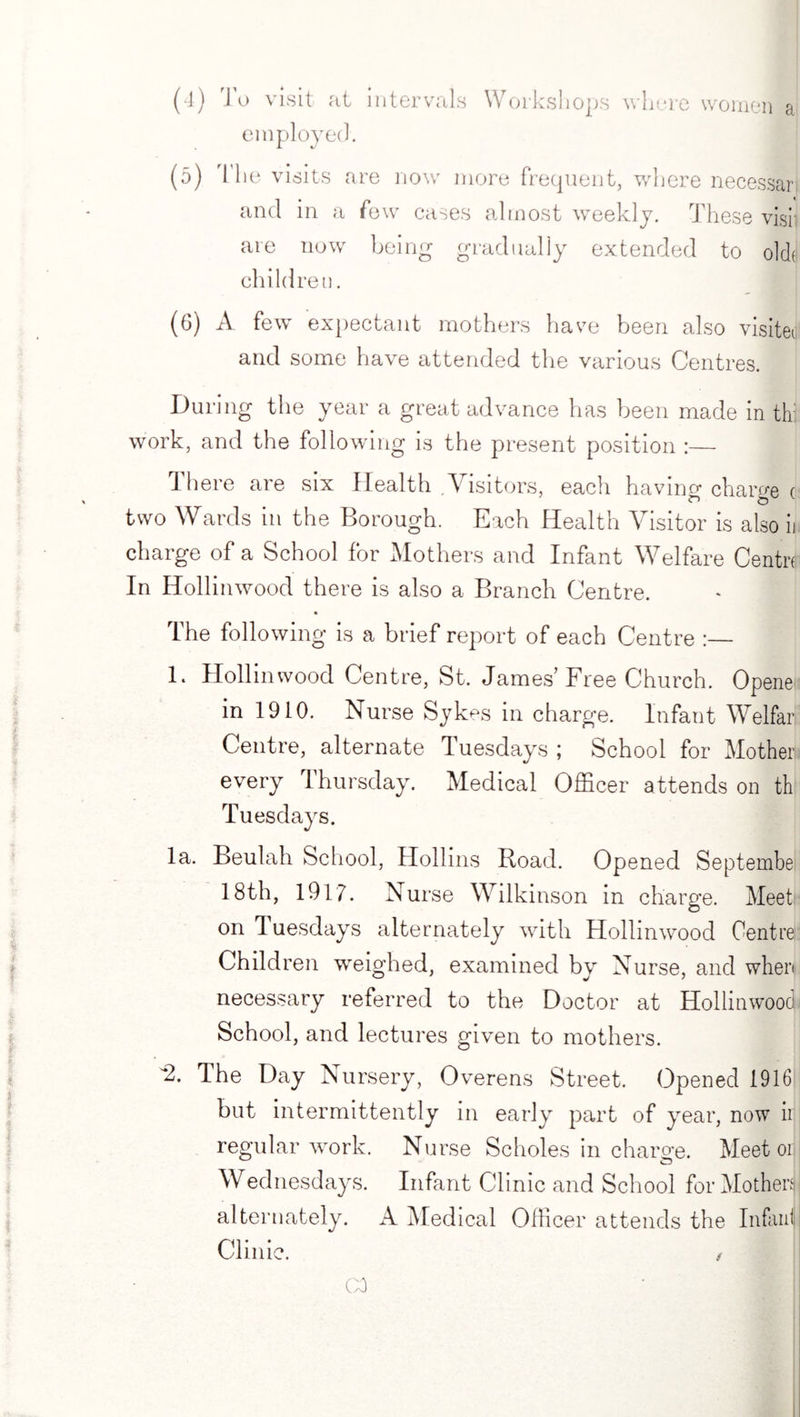 (4) Jo visit at intervals Workshops where women a employed. (o) The visits are now more frequent, where necessari and in a few cases almost weekly. These visi are now being gradually extended to olck children. (6) A few expectant mothers have been also visiter and some have attended the various Centres. During the year a great advance has been made in th: work, and the following is the present position :— Ihere are six Health .Visitors, each having charge c two Wards in the Borough. Each Health Visitor is also it charge of a School for Mothers and Infant Welfare Centre In Hollinwood there is also a Branch Centre. The following is a brief report of each Centre :— E Hollinwood Centre, St. James'Free Church. Opene in 1910. Nurse Sykes in charge. Infant Welfar! Centre, alternate Tuesdays ; School for Mother every Thursday. Medical Officer attends on th Tuesdays. la. Beulah School, Hollins Road. Opened September 18 th, 1917. Nurse Wilkinson in charge. Meet’ on 1 uesdays alternately with Hollinwood Centre Children wreighed, examined by Nurse, and when necessary referred to the Doctor at Hollinwood School, and lectures given to mothers. 2. The Day Nursery, Overens Street. Opened 1916 but intermittently in early part of year, now ii regular work. Nurse Scholes in charge. Meet or Wednesdays. Infant Clinic and School for Mothers alternately. A Medical Officer attends the Inlaid Clinic.