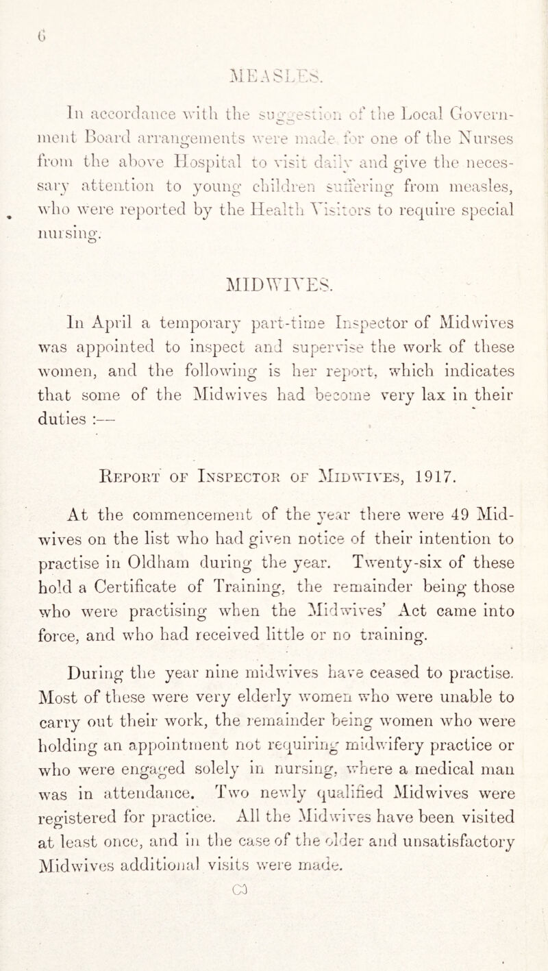 In accordance with the suggestion of the Local Govern- ment Board arrangements were made for one of the Nurses from the above Hospital to visit dailv and give the neces¬ sary attention to young children suffering from measles, who were reported by the Health Visitors to require special musing. MID WIVES. In April a temporary part-time Inspector of Midwives was appointed to inspect and supervise the work of these women, and the following is her report, which indicates that some of the Mid wives had become very lax in their duties :— Report oe Inspector of Mid wives, 1917. At the commencement of the year there were 49 Mid- wives on the list who had given notice of their intention to practise in Oldham during the year. Twenty-six of these hold a Certificate of Training, the remainder being those who were practising when the Mid wives’ Act came into foi •ce, and who had received little or no training. During the year nine midwives have ceased to practise. Most of these were very elderly women who were unable to carry out their work, the remainder being women who were holding an appointment not requiring midwifery practice or who were engaged solely in nursing, where a medical man was in attendance. Two newly qualified Mid wives were registered for practice. All the Midwives have been visited at least once, and in the case of the older and unsatisfactory Midwives additional visits were made. CO