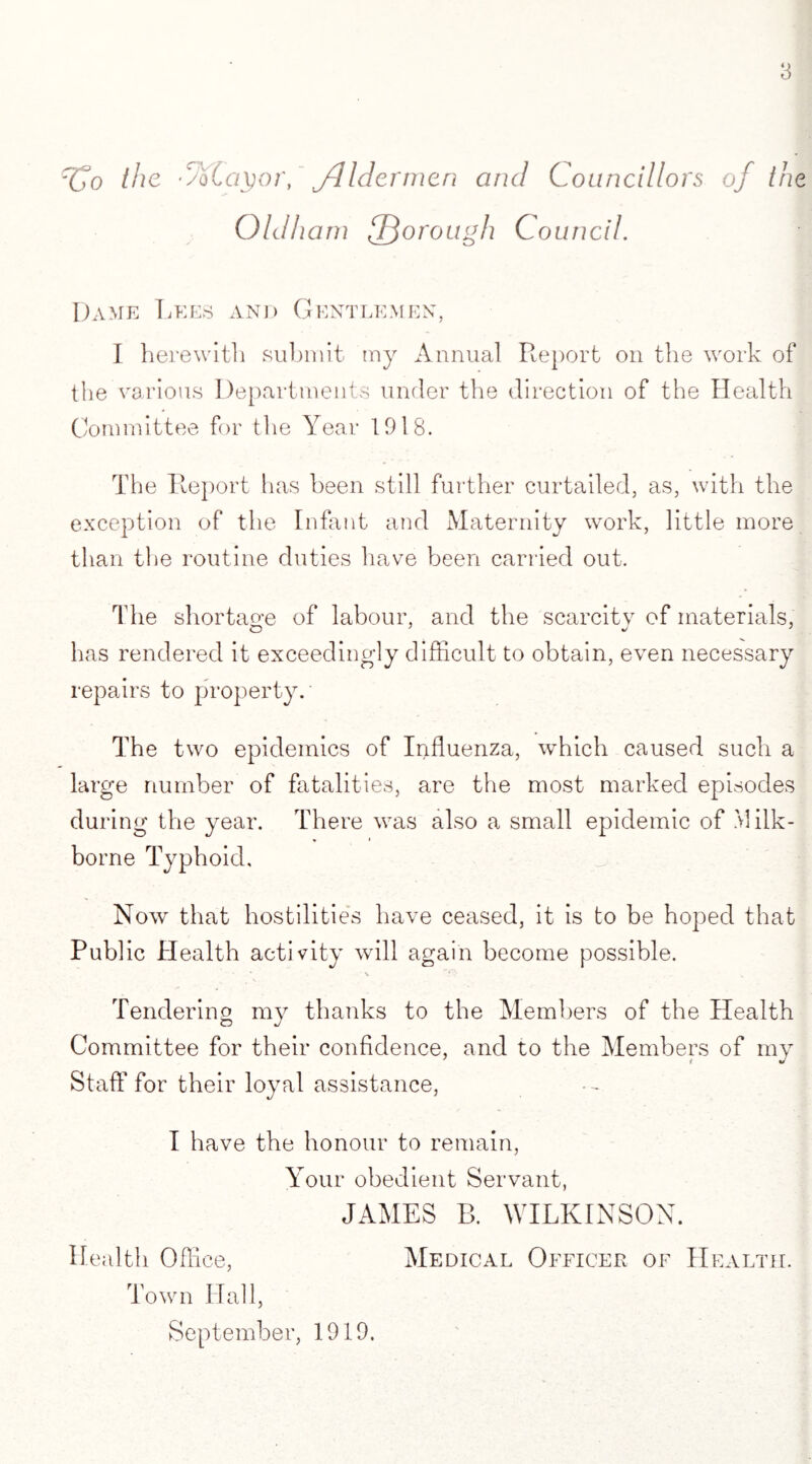 rCo the 'Volayor, Jlldermen and Councillors of the Oldham lThorough Council. Dame Lees and Gentlemen, I herewith submit my Annual Report on the work of the various Departments under the direction of the Health Committee for the Year 1918. The Report has been still further curtailed, as, with the exception of the Infant and Maternity work, little more than the routine duties have been carried out. The shortage of labour, and the scarcity of materials, has rendered it exceedingly difficult to obtain, even necessary repairs to property. The two epidemics of Influenza, which caused such a large number of fatalities, are the most marked episodes during the year. There was also a small epidemic of Milk- borne Typhoid, Now that hostilities have ceased, it is to be hoped that Public Health activity will again become possible. Tendering my thanks to the Members of the Health Committee for their confidence, and to the Members of my J Staff for their loyal assistance, I have the honour to remain, Your obedient Servant, JAMES B. WILKINSON. Health Office, Medical Officer of Health. Town Hall, September, 1919.