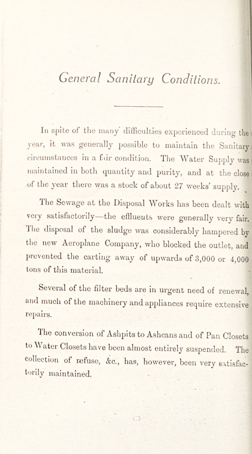 Gen eral Sanitary Conditions. In spite of the many difficulties experienced during the year, it was generally possible to maintain the Sanitary circumstances in a fair condition. The Water Supply was maintained in both quantity and purity, and at the close of the year there was a stock of about 27 weeks’ supply. the Sewage at the Disposal Works has been dealt wdth very satisfactorily—the effluents were generally very fair. I he disposal of the sludge was considerably hampered by the new Aeroplane Company, who blocked the outlet, and prevented the carting away of upwards of 3,000 or 4,000 tons of this material. Several of the filter beds are in urgent need of renewal, and much of the machinery and appliances require extensive repairs. The conversion of Ashpits to Ashcans and of Pan Closets to Water Closets have been almost entirely suspended. The collection of refuse, Ac., has, however, been very satisfac- %/ torily maintained.