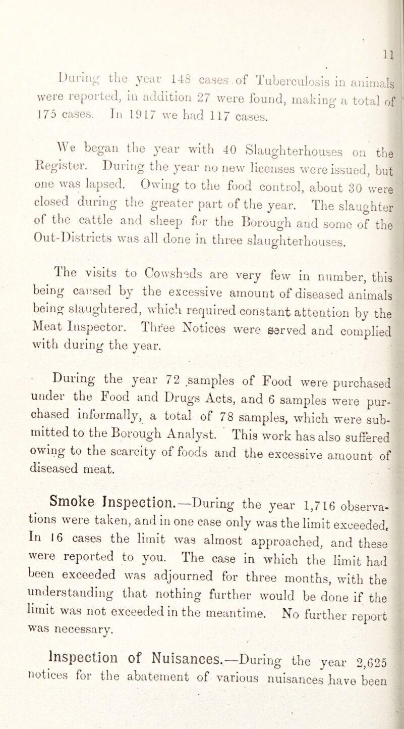 During the year 148 cases.of Tuberculosis in animals wet e i epoi ted, m addition 27 were found, making' a total of 175 cases. In 1917 we had 117 cases. We began the year with 40 Slaughterhouses on the Register. During the year no new licenses were issued, but one was lapsed. Owing to the food control, about 30 were closed during the greater part of the year. The slaughter of the cattle and sheep for the Borough and some of the Out-Districts was all done in three slaughterhouses. The visits to Cowsheds are very few in number, this being caused by the excessive amount of diseased animals being slaughtered, which required constant attention by the Meat Inspector. Ihree Notices were served and complied with during the year. • During the year 72 samples of Food were purchased under the food and Drugs Acts, and 6 samples were pur¬ chased informally, a total of 78 samples, which were sub¬ mitted to the Borough Analyst. This work has also suffered owing to the scarcity of foods and the excessive amount of diseased meat. Smoke Inspection.—During the year 1,716 observa¬ tions were taken, and in one case only was the limit exceeded, In 16 cases the limit was almost approached, and these were reported to you. The case In which the limit had been exceeded was adjourned for three months, with the understanding that nothing further would be done if the limit was not exceeded in the meantime. No further report was necessary. Inspection Of Nuisances.—During the year 2,625 notices for the abatement of various nuisances have been