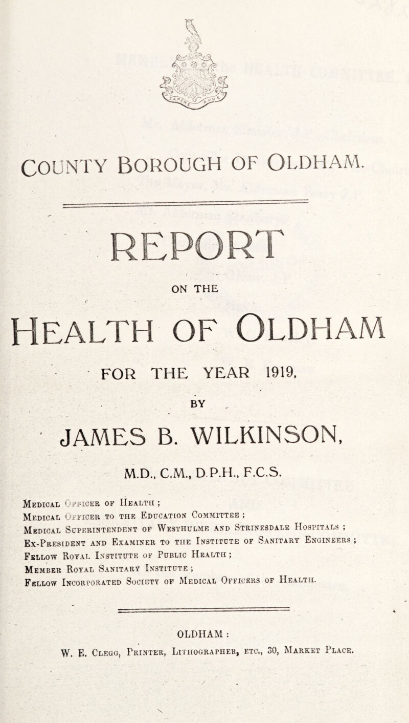 County Borough of Oldham. ON THE »* ' ' Health of Oldham FOR THE YEAR 1919, BY - JAMES B. WILKINSON, M.D., C.M., D.P.H., F.C.S. Medical Officer of Health ; Medical Officer to the Education Committee ; Medical Superintendent of Westhulme and Strinesdale Hospitals ; Ex-President and Examiner to the Institute of Sanitary Engineers ; Fellow Royal Institute of Public Health; Member Royal Sanitary Institute ; Fellow Incorporated Society of Medical Officers of Health. OLDHAM : W. E. Clegg, Printer, Lithographer, etc., 30, Market Place. /