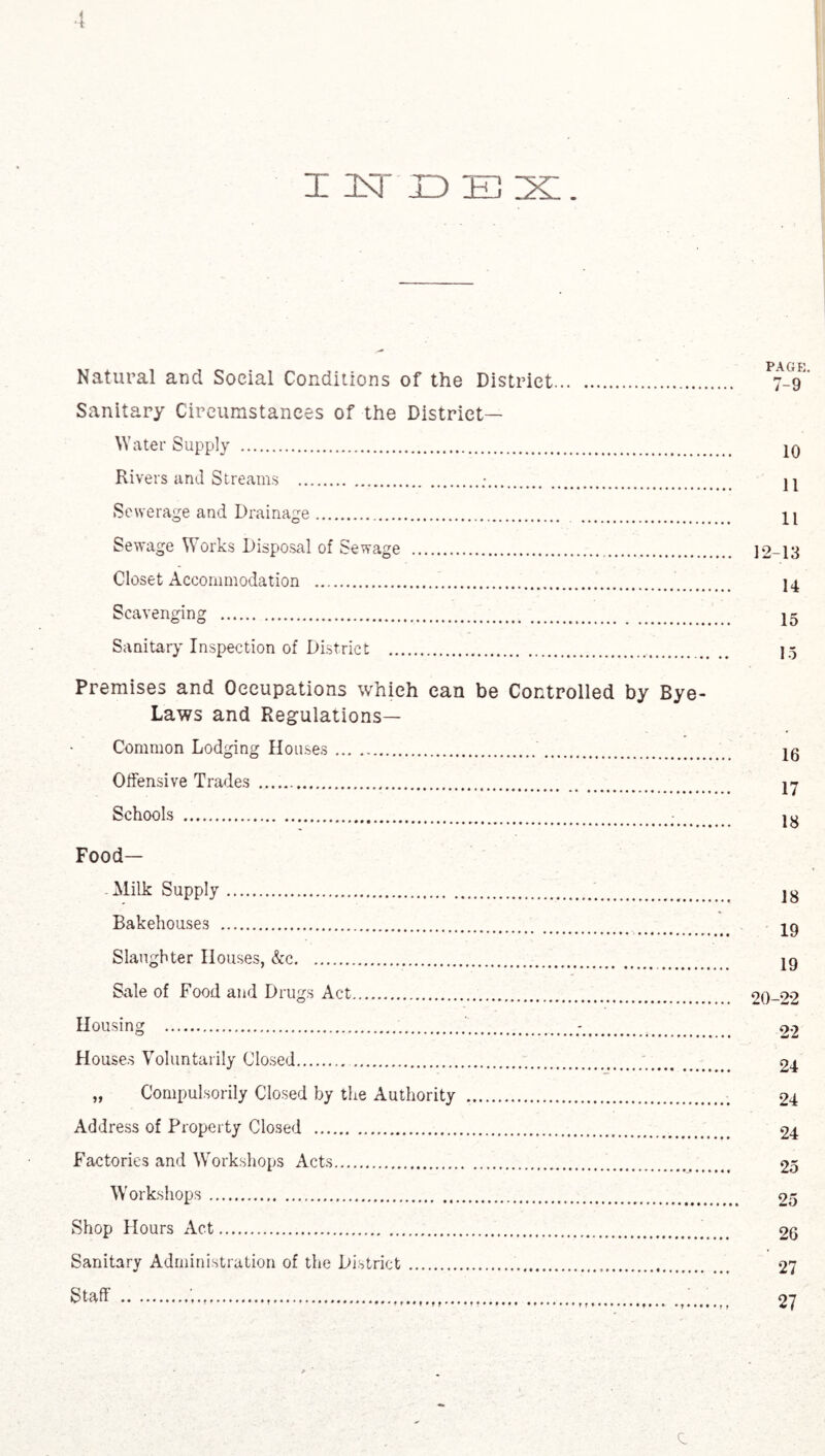INDEX. Natural and Social Conditions of the District Sanitary Circumstances of the District— W ater Supply . Rivers and Streams .„•. Sewerage and Drainage. Sewage Works Disposal of Sewage . Closet Accommodation . Scavenging . Sanitary Inspection of District . PAGE. 7-9 10 11 11 12-13 14 15 15 Premises and Occupations which can be Controlled by Bye- Laws and Regulations— Common Lodging Houses. Offensive Trades . Schools . Food— .Milk Supply. Bakehouses . Slaughter Houses, &c. Sale of Food and Drugs Act. Housing . Houses Voluntarily Closed. „ Compulsorily Closed by the Authority Address of Property Closed . Factories and Workshops Acts. Workshops. Shop Hours Act. Sanitary Administration of the District. 18 19 19 20-22 22 24 24 24 25 25 26 27 27 e