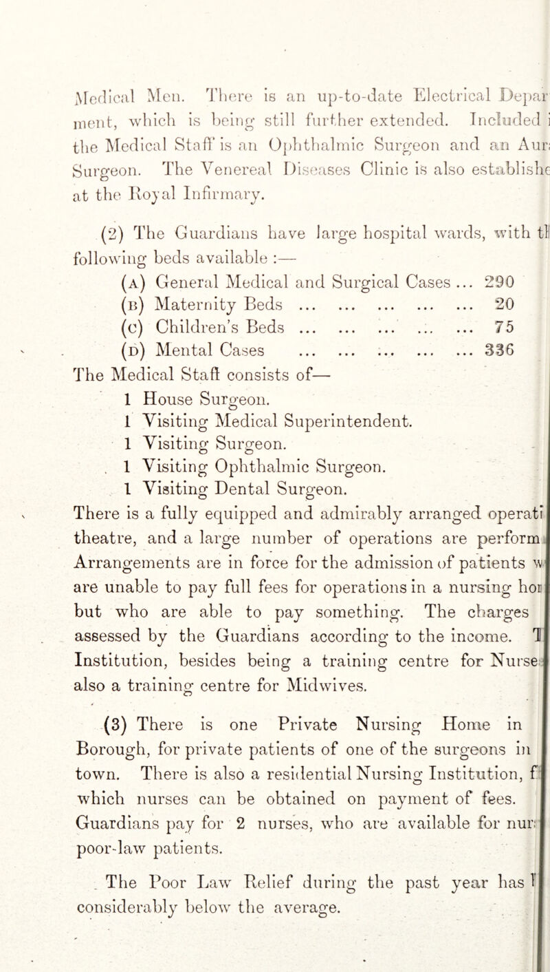 Medical Men. There is an up-to-date Electrical Depar ment, which is being still further extended. Included i the Med ical Staff is an Ophthalmic Surgeon and an Aur; Surgeon. The Venereal Diseases Clinic is also establish^ at the Royal Infirmary. (2) The Guardians have large hospital wards, with til following beds available :— (a) General Medical and Surgical Cases ... 290 (b) Maternity Beds . 20 (e) Children’s Beds . . 75 (d) Mental Cases . ..336 The Medical Stall consists of— 1 House Surgeon. 1 Visiting Medical Superintendent. 1 Visiting Surgeon. . 1 Visiting Ophthalmic Surgeon. 1 Visiting Dental Surgeon. There is a fully equipped and admirably arranged operati theatre, and a large number of operations are perform Arrangements are in force for the admission of patients w are unable to pay full fees for operations in a nursing hon but who are able to pay something. The charges assessed by the Guardians according to the income. 1 Institution, besides being a training centre for Nurse also a training centre for Midwives. (3) There is one Private Nursing Home in Borough, for private patients of one of the surgeons in town. There is also a residential Nursing Institution, f| which nurses can be obtained on payment of fees. Guardians pay for 2 nurses, who are available for nurr poor-law patients. The Poor Law Relief during the past year has T considerably below the average.