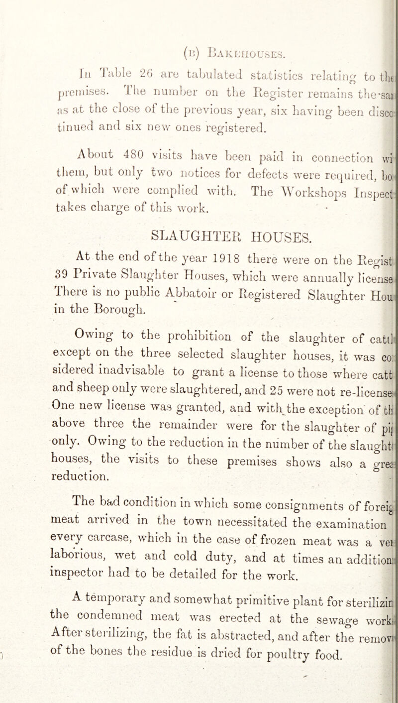 (b) Bakehouses. 1] In J able 20 are tabulated statistics relating to the premises. 1 he number on the Register remains the*sai as at the close of the previous year, six having been disco tinued and six new ones registered. About 480 visits have been paid in connection wi them, but only two notices for defects were required, bo of which were complied with. The Workshops Inspect takes charge of this work. SLAUGHTER HOUSES. At the end of the year 1918 there were on the Regist 39 Private Slaughter Houses, which were annually license Iheie is no public Abbatoir or Registered Slaughter Hon in the Borough. Owing to the prohibition of the slaughter of catt] except on the three selected slaughter houses, it was co siclered inadv isable to grant a license to those where catt and sheep only were slaughtered, and 25 were not re-license One new license was granted, and with the exception of th; above three the remainder were for the slaughter of pij only. Owing to the reduction in the number of the slaughti houses, the visits to these premises shows also a grei reduction. The bad condition in which some consignments offorei^ meat arrived in the town necessitated the examination every carcase, which in the case of frozen meat was a vei laborious, wet and cold duty, and at times an addition, inspector had to be detailed for the work. A temporary and somewhat primitive plant for sterilizin the condemned meat was erected at the sewage work After sterilizing, the frit is abstracted, and after the removi of the bones the residue is dried for poultry food.