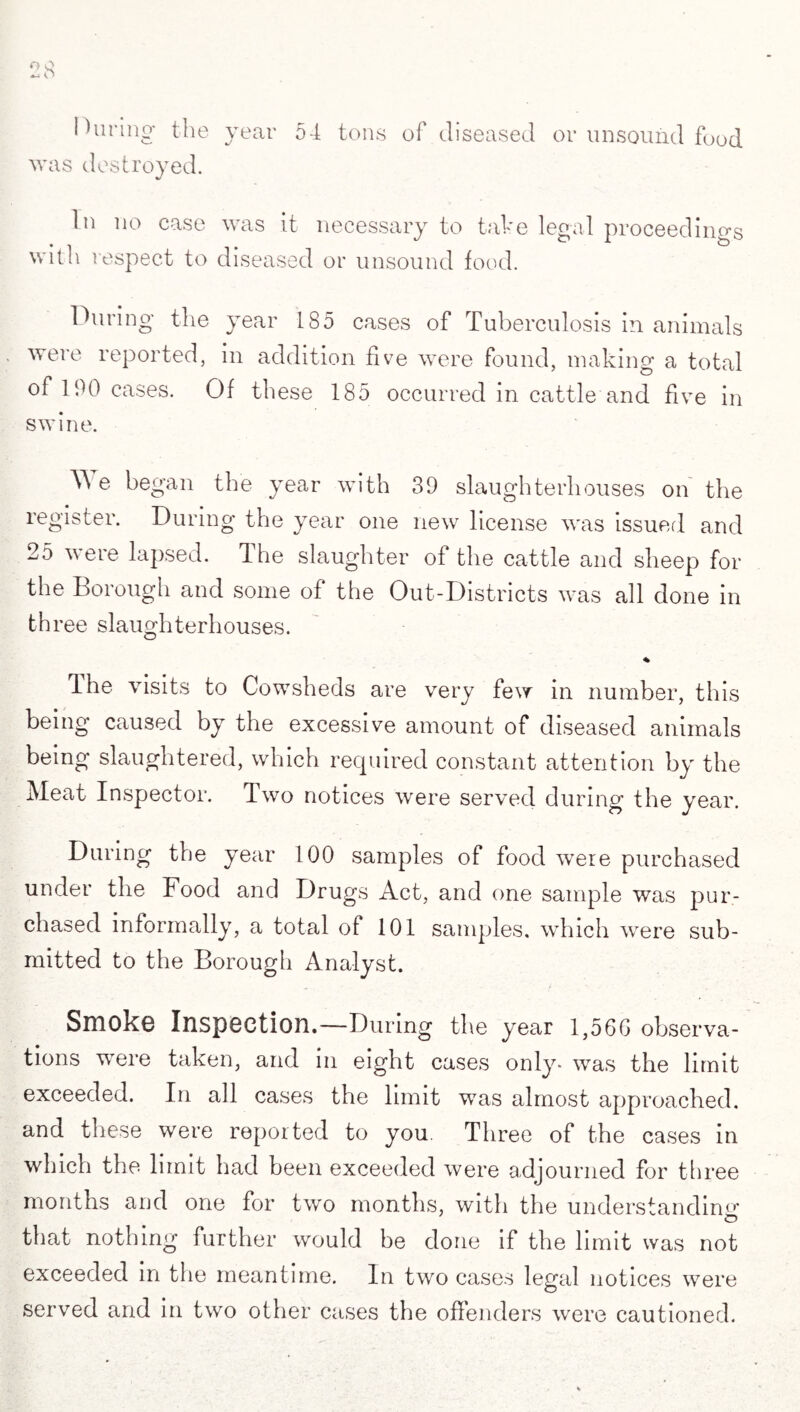 During the year 54 tons of diseased or unsound food was destroyed. In no case was it necessary to take legal proceedings with respect to diseased or unsound food. During the year 185 cases of Tuberculosis in animals were reported, in addition five were found, making a total of 190 cases. Of these 185 occurred in cattle and five in swine. W e began the year with 39 slaughterhouses on the register. During the year one new license was issued and 25 weie lapsed, dhe slaughter of the cattle and sheep for the borough and some of the Out-Districts was all done in th ree slaughterhouses. % The visits to Cowsheds are very few in number, this being caused by the excessive amount of diseased animals being slaughtered, which required constant attention by the Meat Inspector. Two notices were served during the year. During the year 100 samples of food were purchased under the Food and Drugs Act, and one sample was pur¬ chased informally, a total of 101 samples, which were sub¬ mitted to the Borough Analyst. Smoke Inspection.—During the year 1,566 observa¬ tions were taken, and in eight cases only- was the limit exceeded. In all cases the limit was almost approached, and these were reported to you. Three of the cases in which the limit had been exceeded were adjourned for three months and one for two months, with the understanding that nothing further would be done if the limit was not exceeded in the meantime. In two cases legal notices were served and in two other cases the offenders were cautioned.