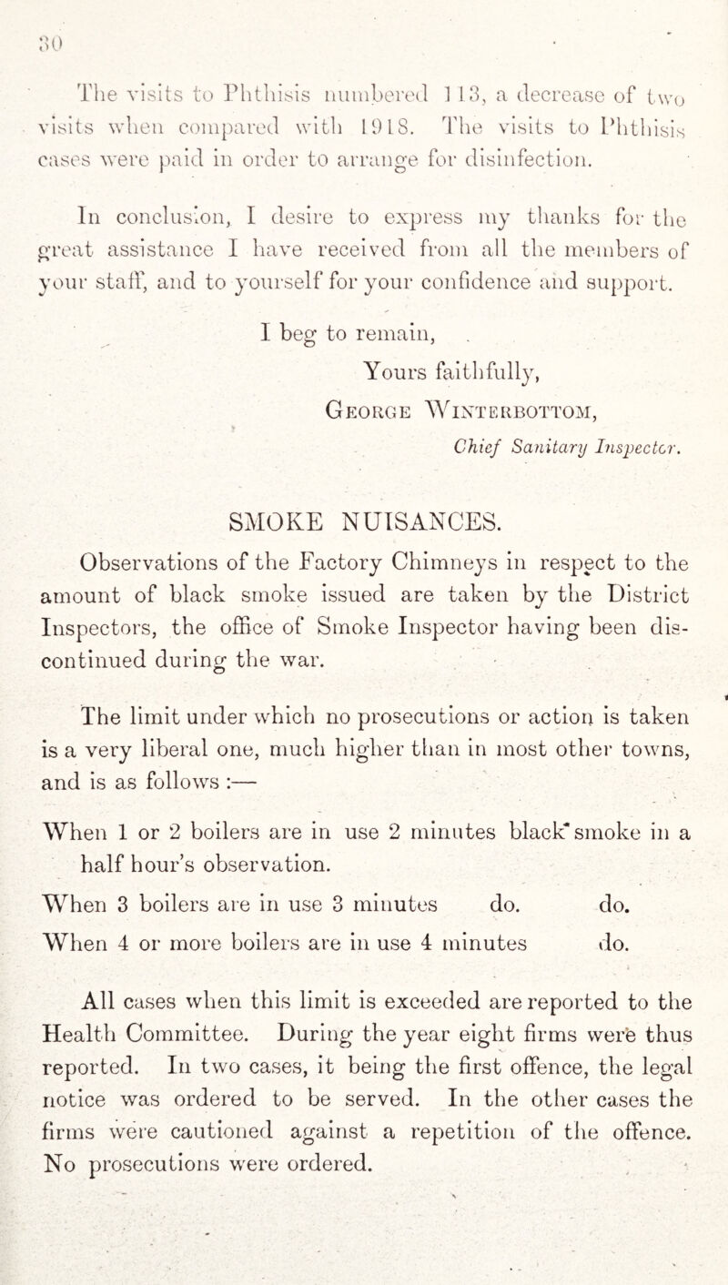 o o 0 The visits to Phthisis numbered 113, a decrease of two visits when compared with 1918. The visits to Phthisis cases were paid in order to arrange for disinfection. In conclusion, I desire to express my thanks for the great assistance I have received from all the members of your staff, and to yourself for your confidence and support. I beg to remain, Yours faithfully, George Winterbottom, . v Chief Sanitary Inspector. SMOKE NUISANCES. Observations of the Factory Chimneys in respect to the amount of black smoke issued are taken by the District Inspectors, the office of Smoke Inspector having been dis¬ continued during the war. The limit under which no prosecutions or action is taken is a very liberal one, much higher than in most other towns, and is as follows :— When 1 or 2 boilers are in use 2 minutes black smoke in a half hour’s observation. When 3 boilers are in use 3 minutes do. do. When 4 or more boilers are in use 4 minutes do. All cases when this limit is exceeded are reported to the Health Committee. During the year eight firms were thus reported. In two cases, it being the first offence, the legal notice was ordered to be served. In the other cases the firms were cautioned against a repetition of the offence. No prosecutions were ordered.